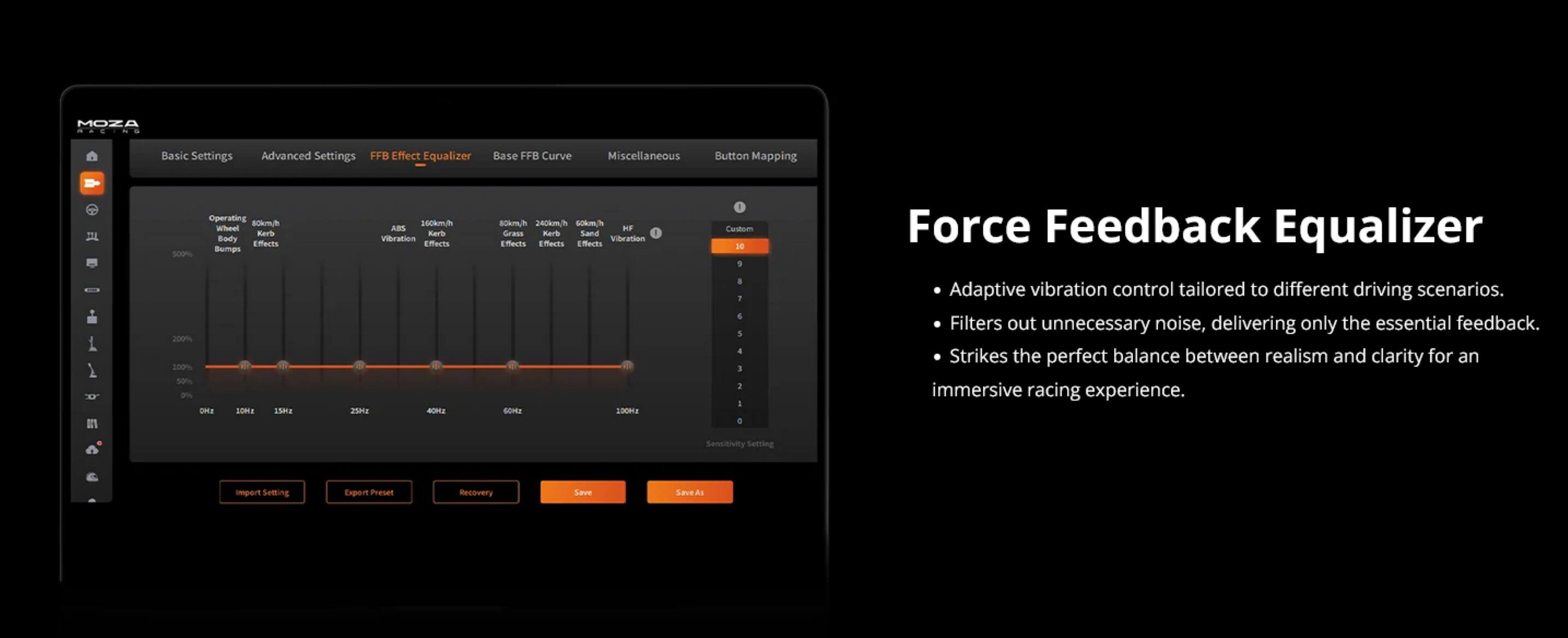 MOZA  
Basic Settings  
Advanced Settings  
FFB Effect Equalizer  
Base FFB Curve  
Miscellaneous  
Button Mapping  

Operating  
80km/h  
Wheel  
Rs  
Body  
ferts  
Demps  
500%  
200%  
200%  
50%  
2%  
Oea  
-O  
1Sma  
200km/h  
ABS  
Baris  
Vibration  
Elerts  
2S  
8km/h  
240km/h  
60km/h  
HF  
Grass  
Rars  
Sand  
1  
Vibration Effects  
Effects  
Effects  
Effects  
GOMU  
100Ha  
1  
Curstom  
0  
1  
1  
1  
4  
1  
2:  
1  
e  

Force Feedback Equalizer  
- Adaptive vibration control tailored to different driving scenarios.  
- Filters out unnecessary noise, delivering only the essential feedback.  
- Strikes the perfect balance between realism and clarity for an immersive racing experience.  

Sensitivity Setting  
Import  
Export Profile  
Recovery  
Save  
Save As