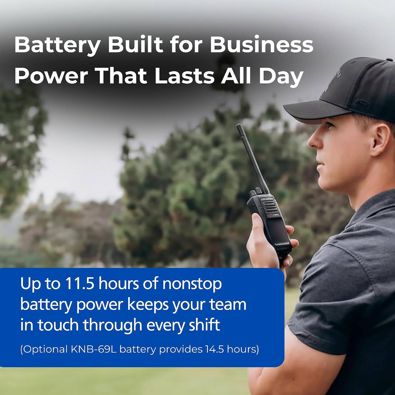 Battery Built for Business Power That Lasts All Day

Up to 11.5 hours of nonstop battery power keeps your team in touch through every shift (Optional KNB-69L battery provides 14.5 hours)