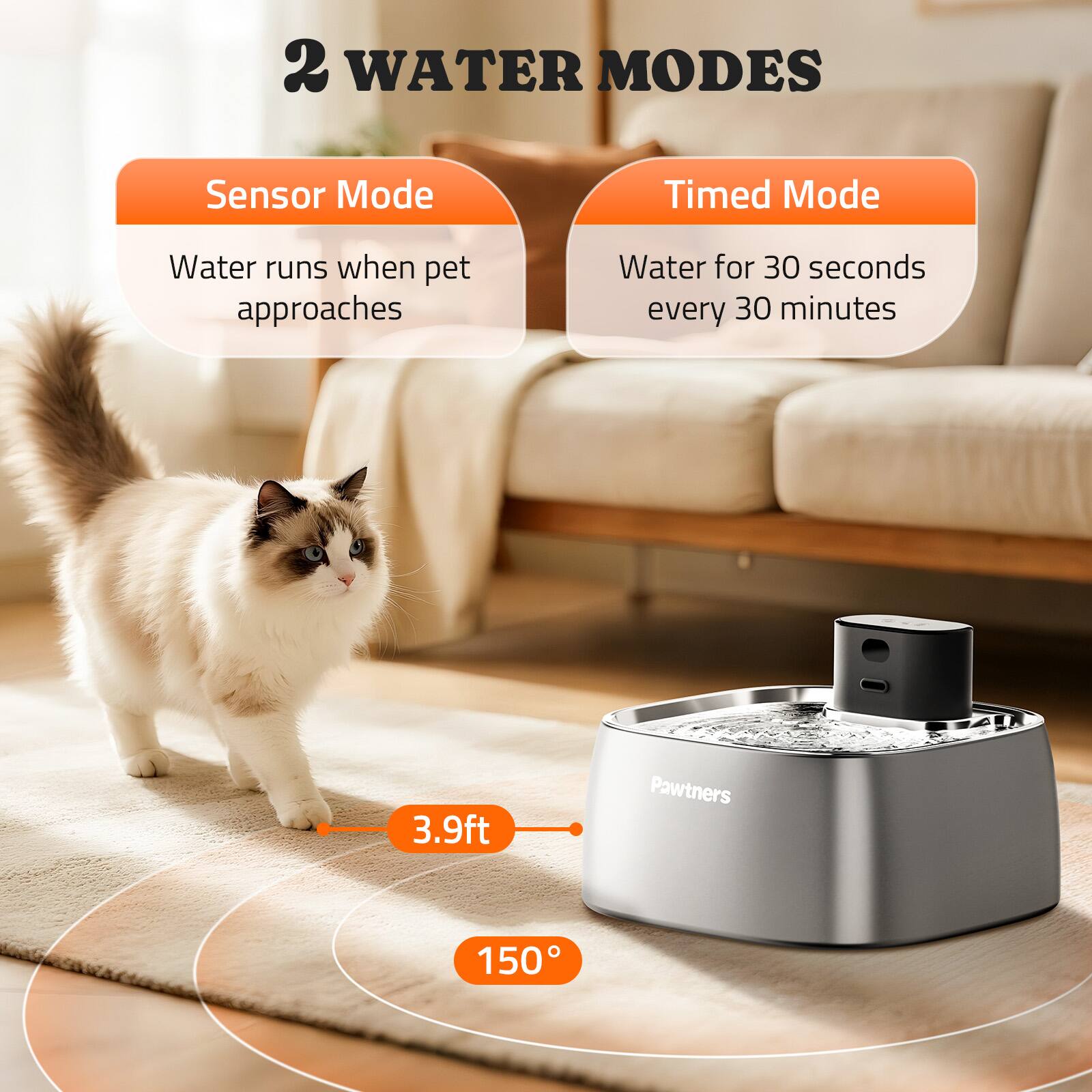 2 WATER MODES

Sensor Mode  
Water runs when pet approaches

Timed Mode  
Water for 30 seconds every 30 minutes

3.9ft  
150°