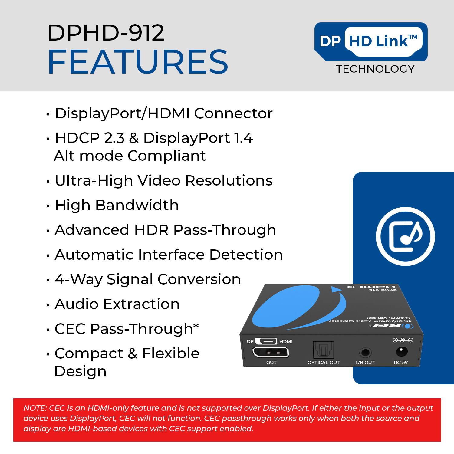 DPHD-912 FEATURES

- DisplayPort/HDMI Connector
- HDCP 2.3 & DisplayPort 1.4 Alt mode Compliant
- Ultra-High Video Resolutions
- High Bandwidth
- Advanced HDR Pass-Through
- Automatic Interface Detection
- 4-Way Signal Conversion
- Audio Extraction
- CEC Pass-Through*
- Compact & Flexible Design

NOTE: CEC is an HDMI-only feature and is not supported over DisplayPort. If either the input or the output device uses DisplayPort, CEC will not function. CEC passthrough works only when both the source and display are HDMI-based devices with CEC support enabled.