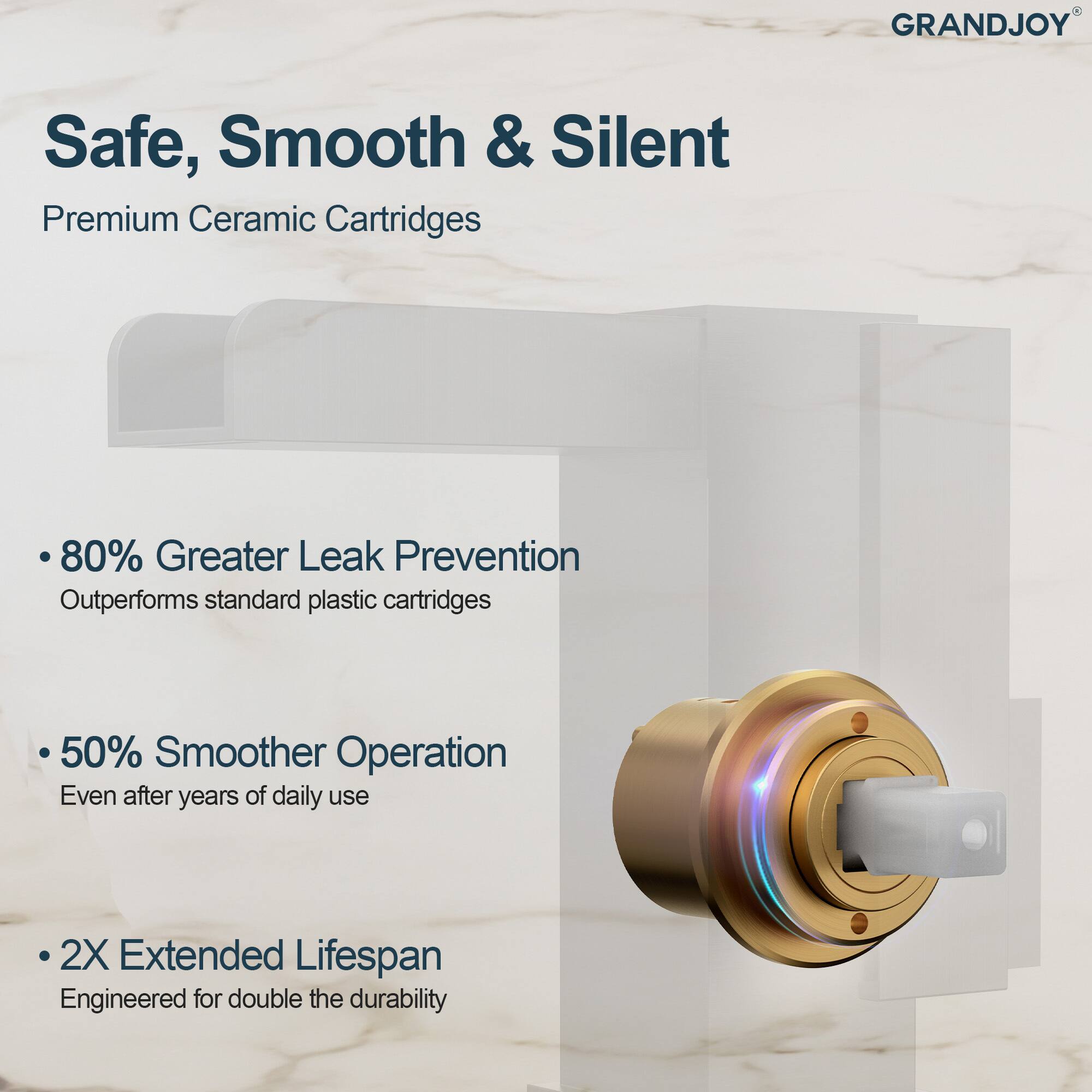 GRANDJOY Safe, Smooth & Silent  
Premium Ceramic Cartridges  

- 80% Greater Leak Prevention  
  Outperforms standard plastic cartridges  

- 50% Smoother Operation  
  Even after years of daily use  

- 2X Extended Lifespan  
  Engineered for double the durability