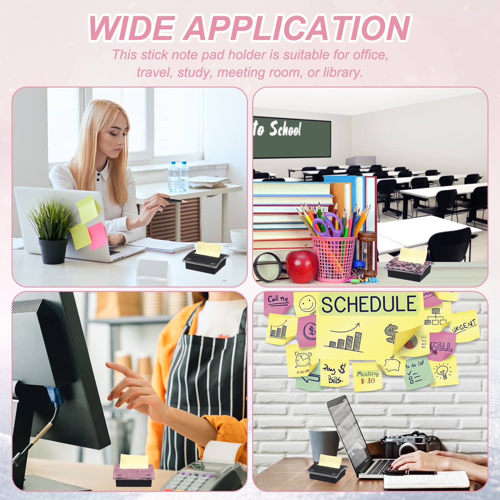 WIDE APPLICATION  
This stick note pad holder is suitable for office, travel, study, meeting room, or library.

SCHEDULE  
Call me  
URGENT  
Play & Bills  
Meeting at 8:30