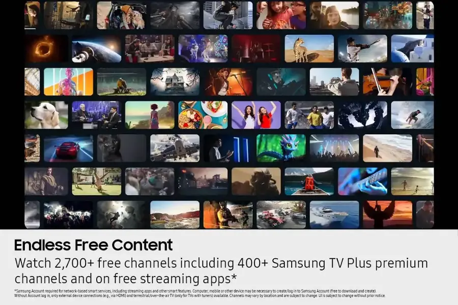 Endless Free Content Watch 2,700+ free channels including 400+ Samsung TV Plus premium channels and on free streaming apps* *Samsung Account required for network-based smart services, including streaming apps and other smart features Computer, mobile, and 10 other devices may be necessary to create/log in to Samsung Account (free to download and create) Without Account log in only external device connections (eg. via HDMI and terrestrial/over-the-air TV (only for TVs with tuners) available Channels may vary by location and are subject to change. UI is subject to change without prior notice.