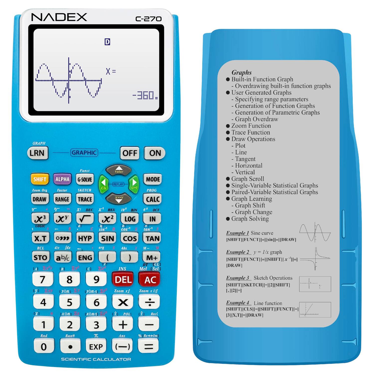 NADEX C-270

GRAPH LRN GRAPHIC OFF ON

SHIFT ALPHA G-SOLVE MODE REPL

X^3 X^Y √X X^2 LOG IN

X.T HYP SIN COS TAN

RCL d/c arg Abs M-

STO ab/c ENG ( ) M+

1 2 3 + -

4 5 6 × ÷

7 8 9 DEL AC

0 EXP ( )

INS DEL

DRAW RANGE TRACE CALC

X DEC HEX 10 BIN OCT

X x LOG IN

rG a

Ein" cos tan I .T 09 HYP SIN COS TAN RCL de Sdx erg - Ab STO ab/c ENG I ) M+ DT LL 4 C INS Mel [Sel] 7 8 9 DEL AC yn JOR-1 Zoom xf Zoam I 4 5 6 X xm X-1 1 POL Raul 1 2 3 + Red Raei T Ans % Kreaim 0 EXP ) =

Graphs
- Built-in Function Graph
  - Overdrawing built-in function graphs
- User Generated Graphs
  - Specifying range parameters
  - Generation of Function Graphs
 