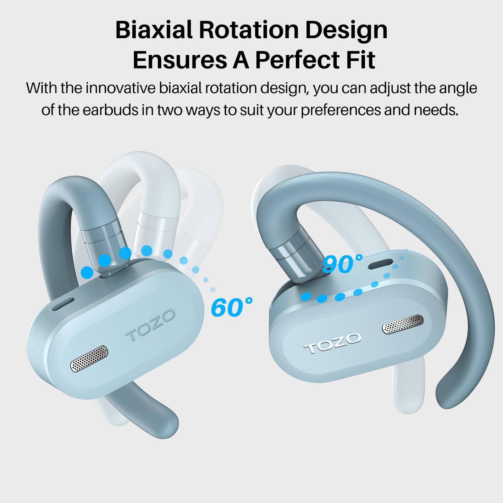 Biaxial Rotation Design Ensures A Perfect Fit
With the innovative biaxial rotation design, you can adjust the angle of the earbuds in two ways to suit your preferences and needs.
90° TOZO
60° TOZO