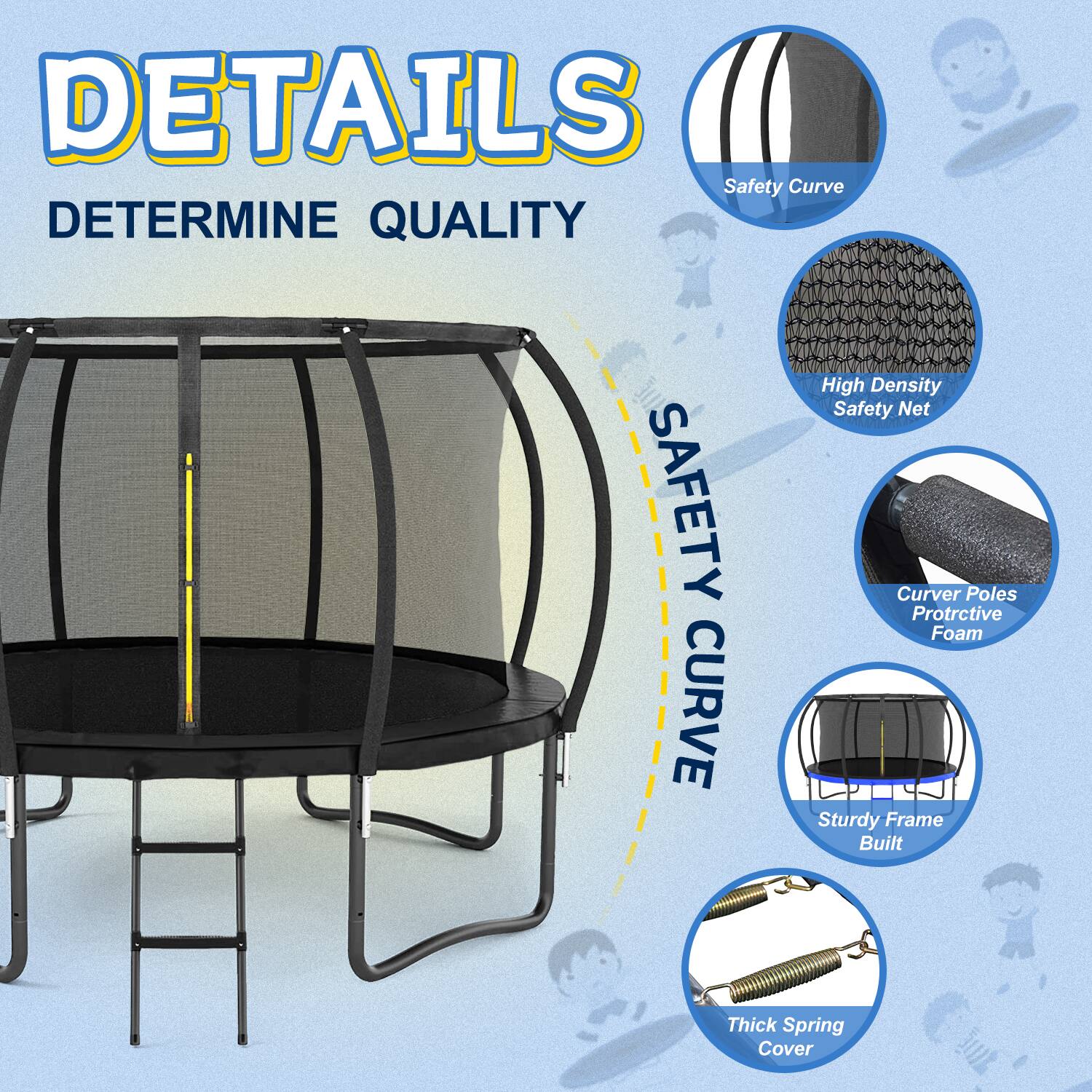 DETAILS  
DETERMINE QUALITY  

SAFETY CURVE  

- Safety Curve  
- High Density Safety Net  
- Curved Poles Protective Foam  
- Sturdy Frame Built  
- Thick Spring Cover