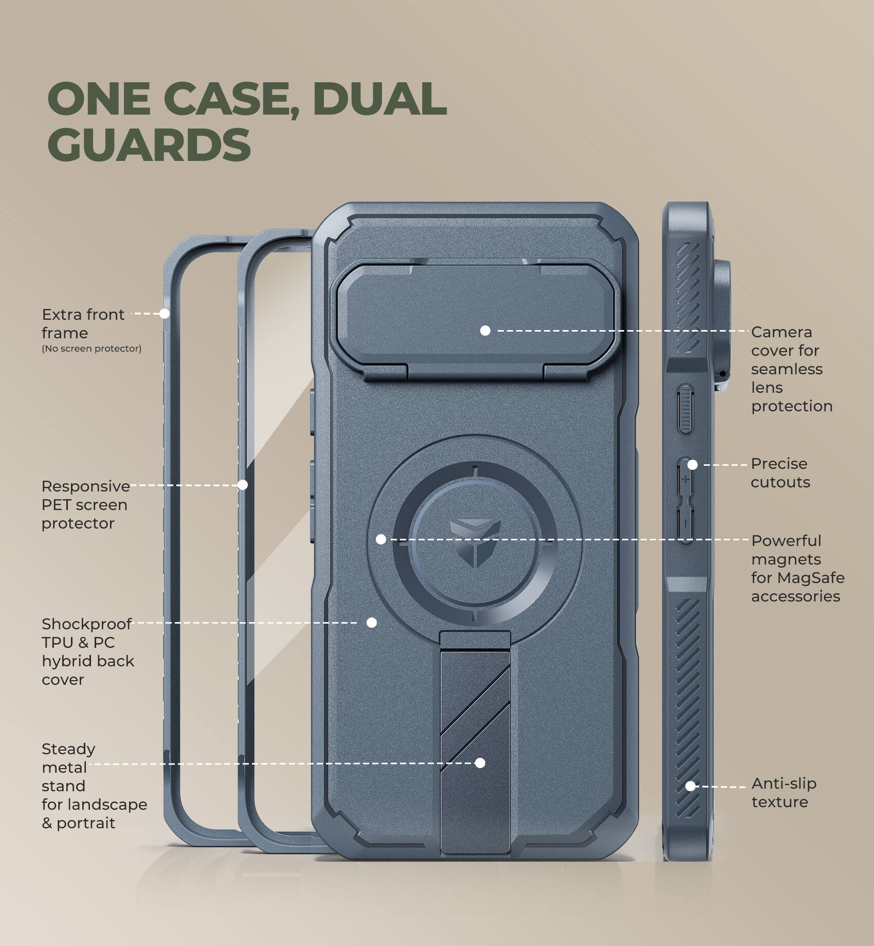ONE CASE, DUAL GUARDS

- Extra front frame (No screen protector)
- Responsive PET screen protector
- Shockproof TPU & PC hybrid back cover
- Steady metal stand for landscape & portrait
- Camera cover for seamless lens protection
- Precise cutouts
- Powerful magnets for MagSafe accessories
- Anti-slip texture