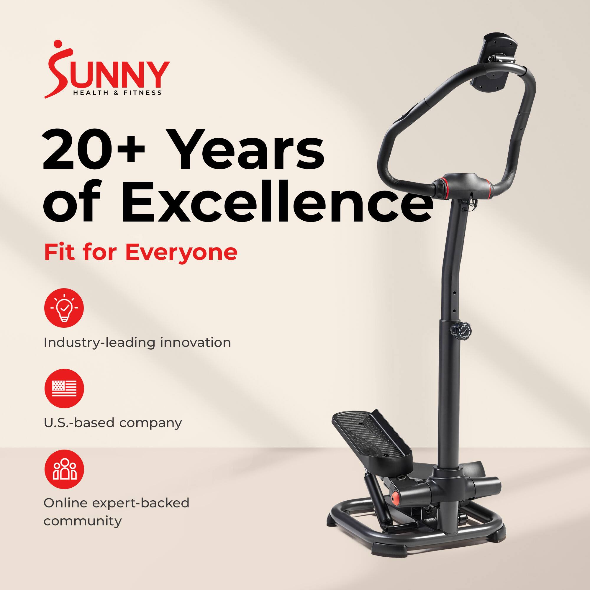 Sunny Health & Fitness  
20+ Years of Excellence  
Fit for Everyone  

- Industry-leading innovation  
- U.S.-based company  
- Online expert-backed community
