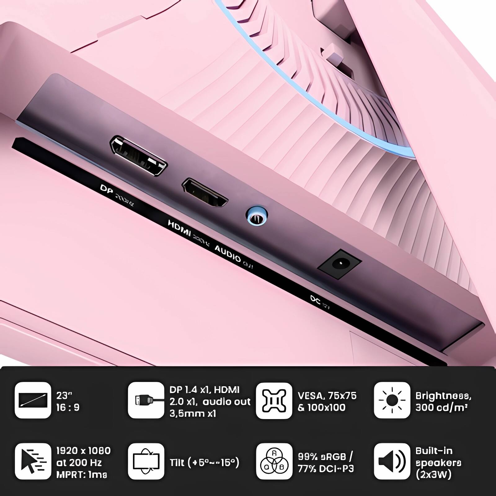 DP 1.4 x1, HDMI 2.0 x1, audio out 3.5mm x1  
VESA, 75x75 & 100x100  
Brightness, 300 cd/m²  
1920 x 1080 at 200 Hz MPRT: 1ms  
Tilt (+5°~-15°)  
99% sRGB / 77% DCI-P3  
Built-in speakers (2x3W)  

23" 16:9  
DP 1.4 x1, HDMI 2.0 x1, audio out 3.5mm x1  
VESA, 75x75 & 100x100  
Brightness, 300 cd/m²  
1920 x 1080 at 200 Hz MPRT: 1ms  
Tilt (+5°~-15°)  
99% sRGB / 77% DCI-P3  
Built-in speakers (2x3W)