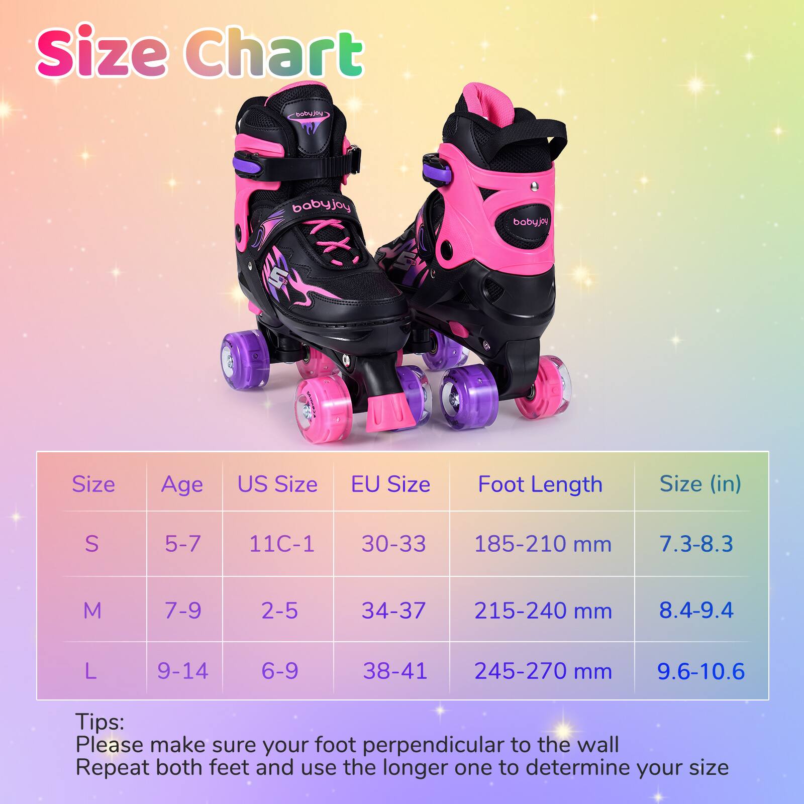 **Size Chart**

| Size | Age | US Size | EU Size | Foot Length | Size (in) |
|------|-----|--------|---------|------------|-----------|
| S    | 5-7 | 11C-1  | 30-33   | 185-210 mm  | 7.3-8.3    |
| M    | 7-9 | 2-5    | 34-37   | 215-240 mm  | 8.4-9.4    |
| L    | 9-14| 6-9    | 38-41   | 245-270 mm  | 9.6-10.6   |

**Tips:**
Please make sure your foot perpendicular to the wall. Repeat both feet and use the longer one to determine your size.