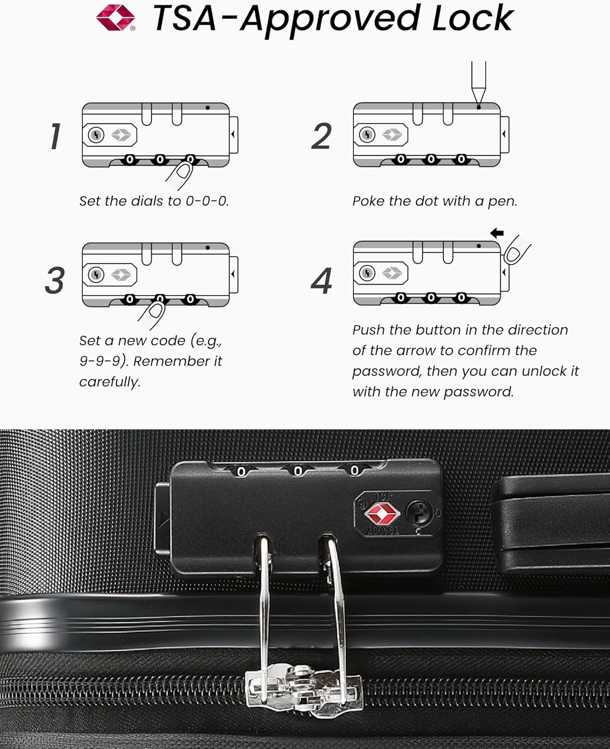 TSA-Approved Lock

1. Set the dials to 0-0-0.
2. Poke the dot with a pen.
3. Set a new code (e.g., 9-9-9). Remember it carefully.
4. Push the button in the direction of the arrow to confirm the password, then you can unlock it with the new password.