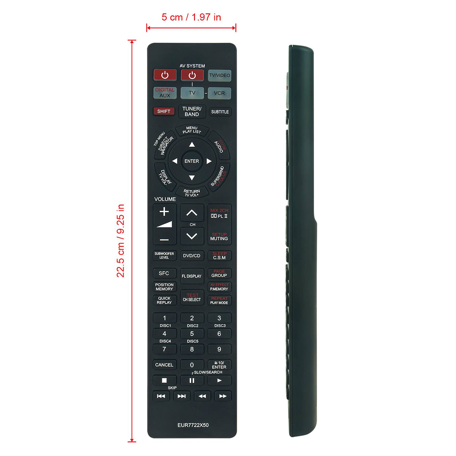 5 cm / 1.97 in

AV SYSTEM
TVVIDEO
DIGITAL AUX
TV
VCR
SHIFT
TUNER/BAND
SUBTITLE

MENU/PLAY LIST
ENTER
RETURN
VOLUME
VOLUME +
VOLUME -
MIX 2CH
DOLBY
CH
SETUP
MUTING
SUBWOOFER LEVEL
DVD/CD
C.S.M
PAGE
FL DISPLAY
GROUP
POSITION
MEMORY
QUICK
CH SELECT
REPLAY
PLAY MODE
DISC1
DISC2
DISC3
DISC4
DISC5
DISC6
DISC7
DISC8
DISC9
CANCEL
SLOW SEARCH
ENTER
SKIP
EUR7722X50