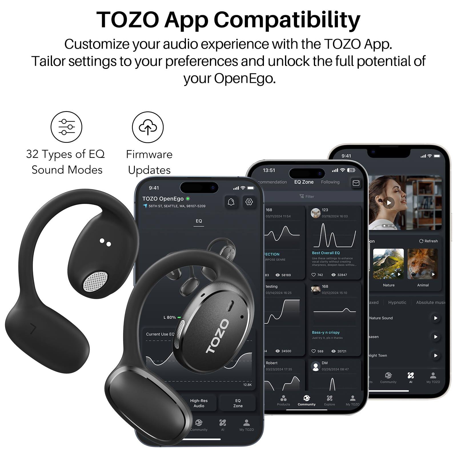 TOZO App Compatibility
Customize your audio experience with the TOZO App. Tailor settings to your preferences and unlock the full potential of your OpenEgo.

32 Types of EQ Sound Modes
Firmware Updates

9:41
13:51

TOZO OpenEgo
508 ST. Seattle, WA 9107-5209
EQ 508
08/11/2024
1134
Filter
123
03/14/2024
101
Refresh
ECTION
JnoN SENEE
Best Overal
s0
unacice manity
S chaaness man
CABEE
testing
03/14/2024
108
1V
10
Nature
Animal
E
80%
Current Use
EC
TOZO
name
Roler
020004
tP:85
Bass-crispy
wo
ay
A
tharks
Se8
m2
03/26/2024
08:47
lved
Hypnotic
Absolute Mute
Nature Sound
Sasen
sight
Sown
1.8K
community
- M
TEO
High-Res
Ausdio
E zone
Pstin
Community
Faa
TEMZO
.ommunity
A
My
102O