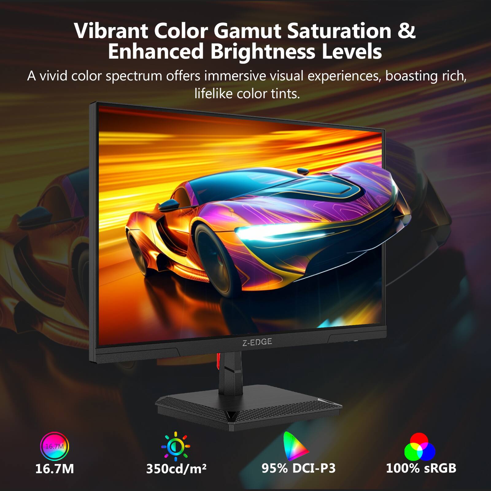 Vibrant Color Gamut Saturation & Enhanced Brightness Levels

A vivid color spectrum offers immersive visual experiences, boasting rich, lifelike color tints.

- 16.7M
- 350cd/m²
- 95% DCI-P3
- 100% sRGB