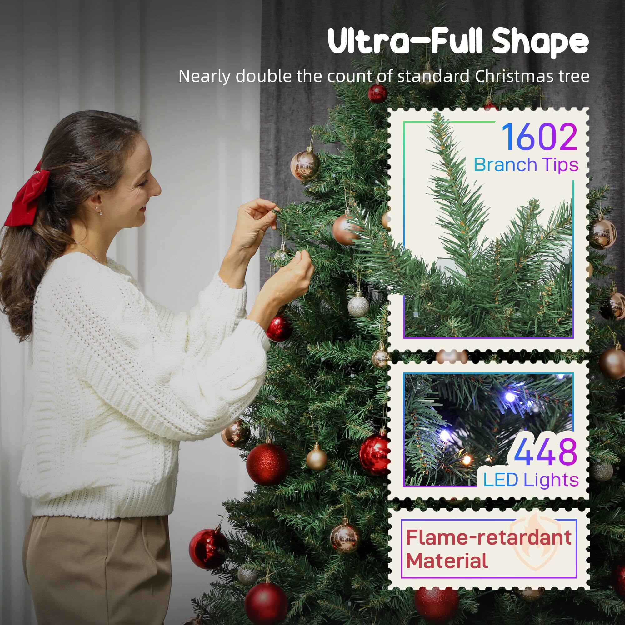 Ultra-Full Shape  
Nearly double the count of standard Christmas tree  

1602 Branch Tips  

448 LED Lights  

Flame-retardant Material
