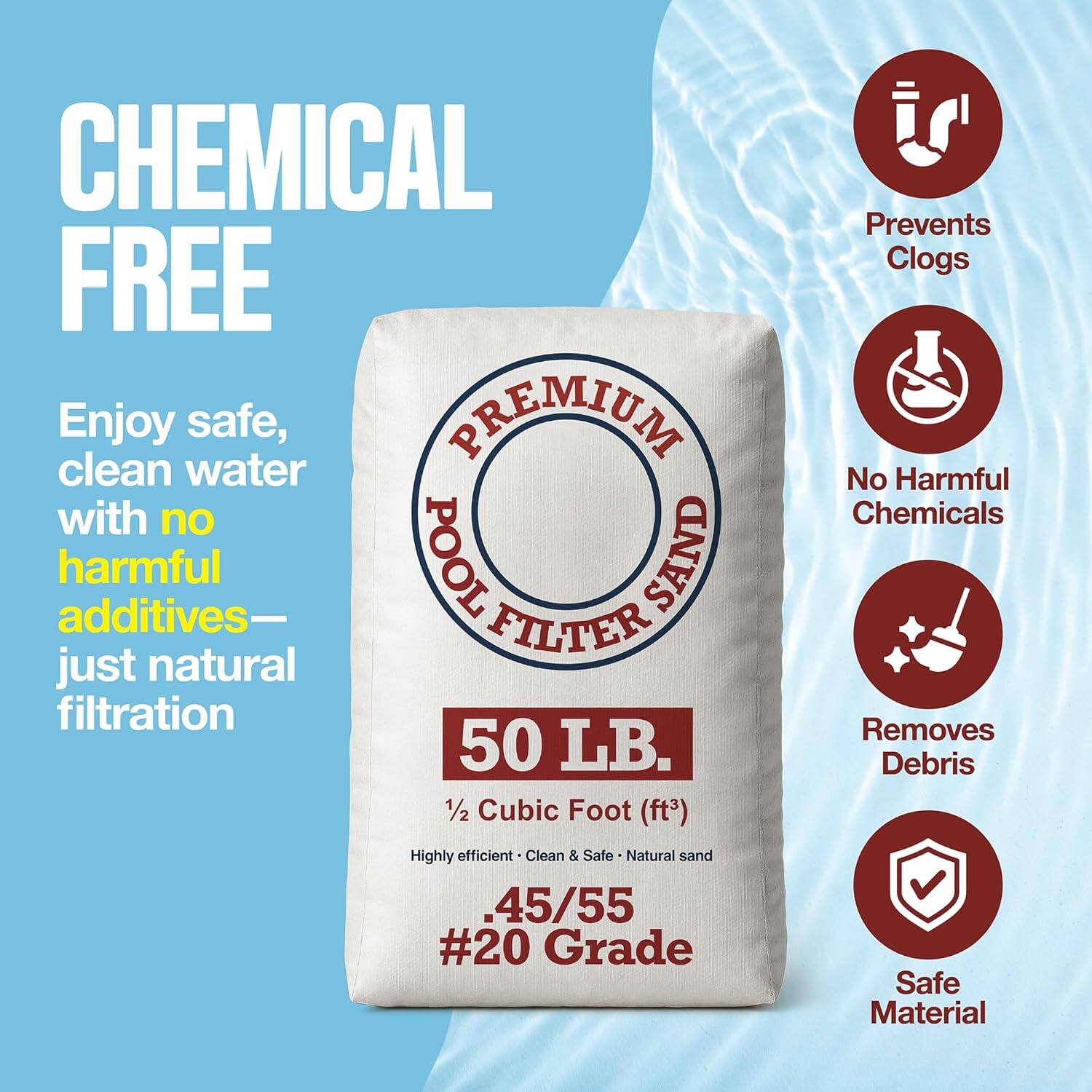 **CHEMICAL FREE**

Enjoy safe, clean water with no harmful additives—just natural filtration

**PREMIUM POOL FILTER SAND**

50 LB.  
1/2 Cubic Foot (ft³)  
Highly efficient • Clean & Safe • Natural sand  
.45/55 #20 Grade  
Safe Material

- Prevents Clogs
- No Harmful Chemicals
- Removes Debris