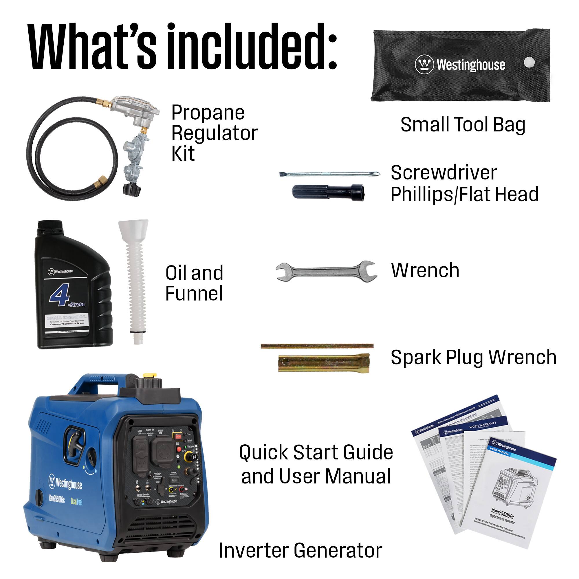 What's included:  
- Westinghouse Propane Regulator Kit  
- Small Tool Bag  
- Screwdriver (Phillips/Flat Head)  
- Oil and Funnel  
- Wrench  
- Spark Plug Wrench  
- Quick Start Guide and User Manual  
- Inverter Generator