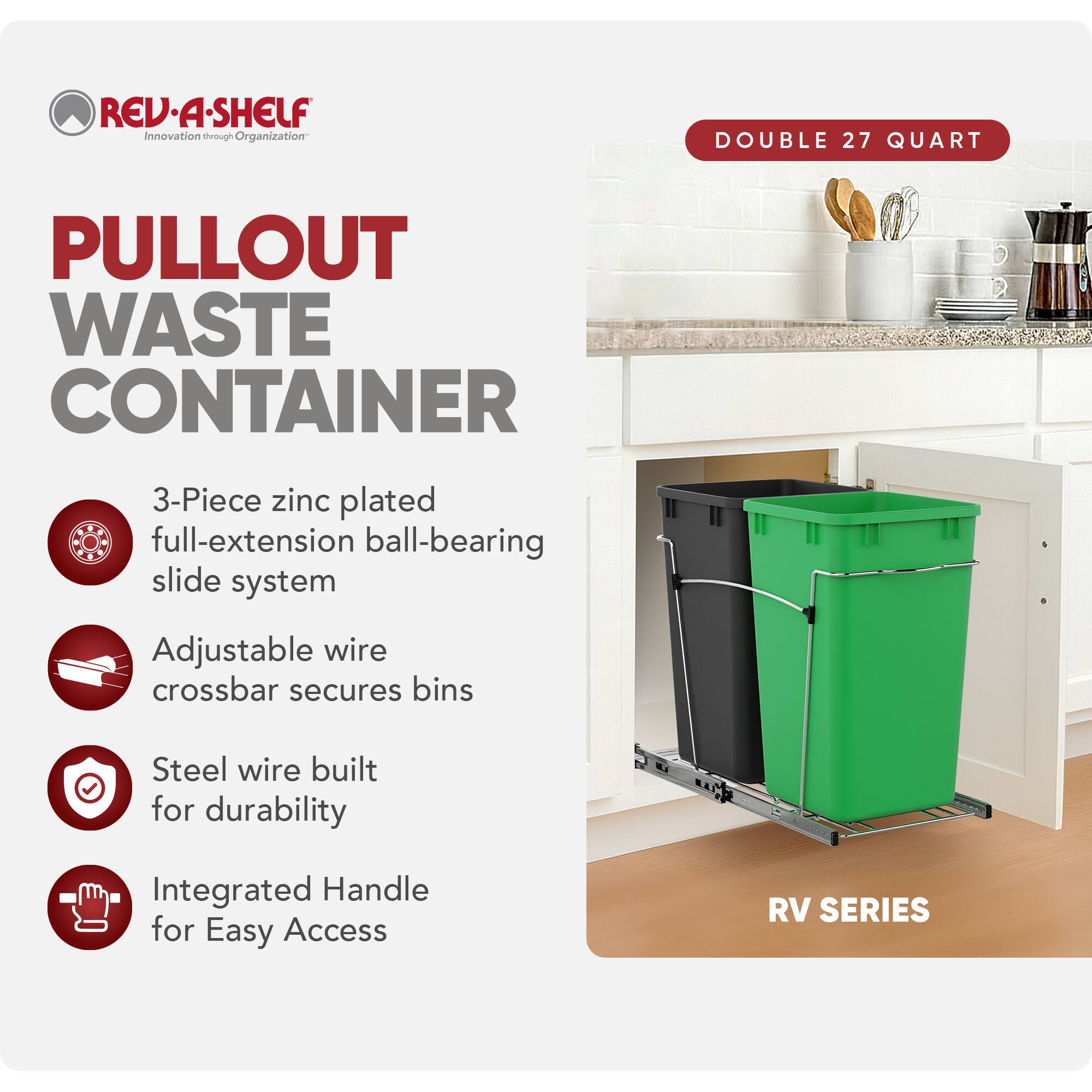 RED REV-A-SHELF Innovation through Organization

PULLOUT WASTE CONTAINER

- 3-Piece zinc plated full-extension ball-bearing slide system
- Adjustable wire crossbar secures bins
- Steel wire built for durability
- Integrated Handle for Easy Access

RV SERIES

DOUBLE 27 QUART