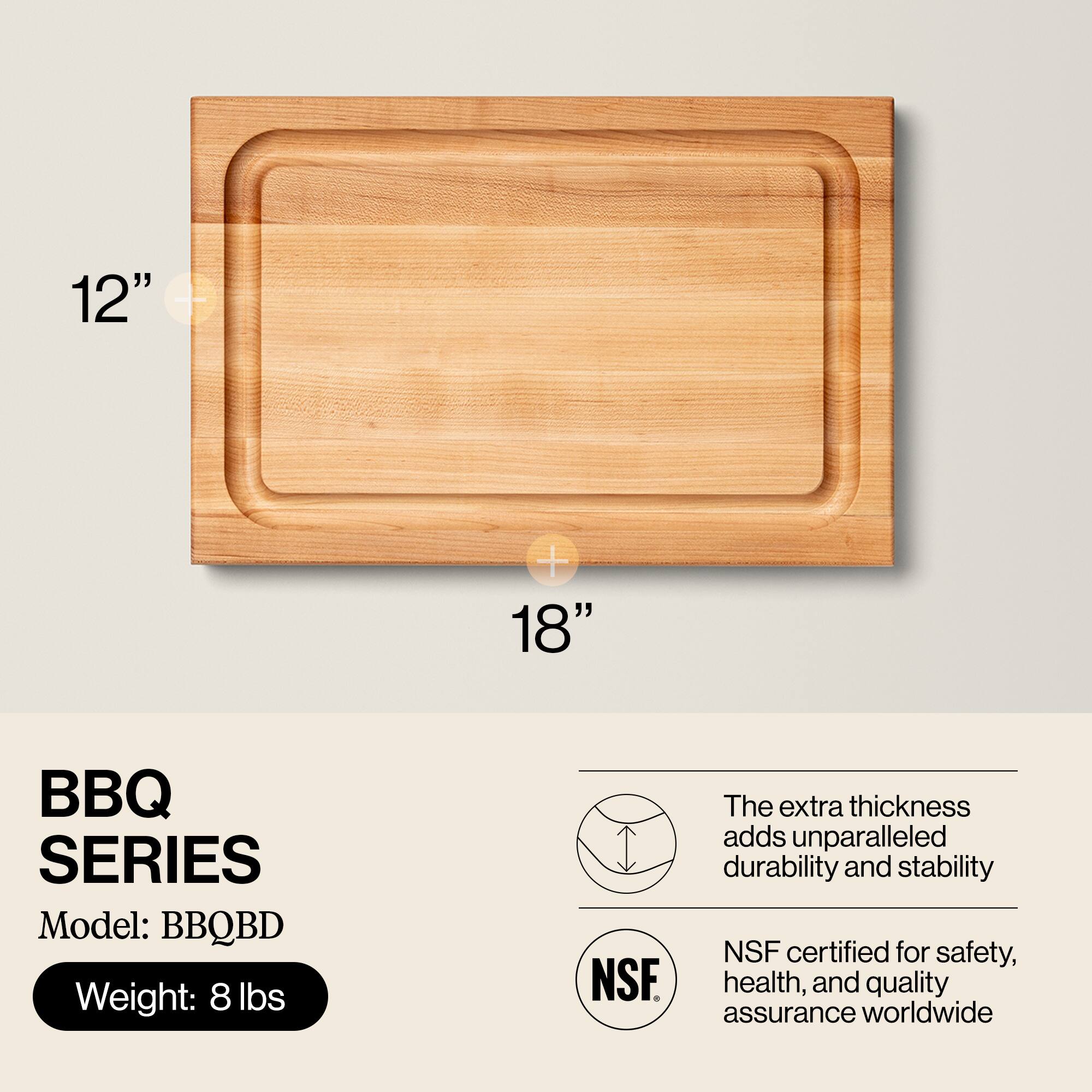 12" x 18" BBQ SERIES  
Model: BBQBD  
Weight: 8 lbs  

The extra thickness adds unparalleled durability and stability  
NSF certified for safety, health, and quality assurance worldwide