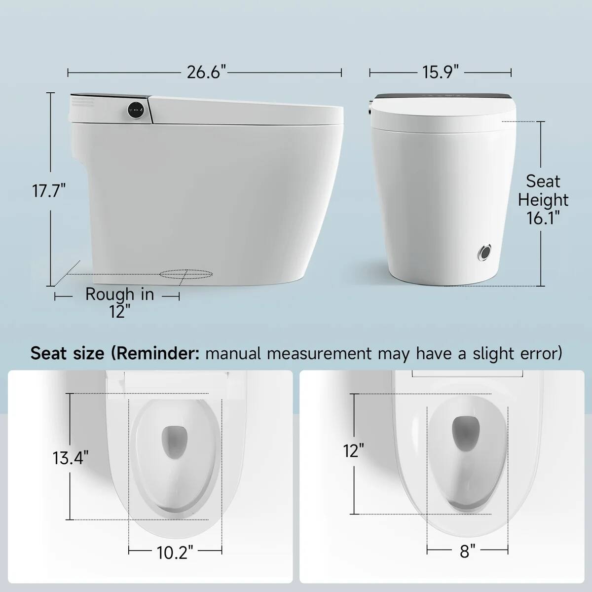 26.6"  
15.9"  
17.7"  
Seat Height 16.1"  
Rough in 12"  
Seat size (Reminder: manual measurement may have a slight error)  
13.4"  
12"  
10.2"  
8"