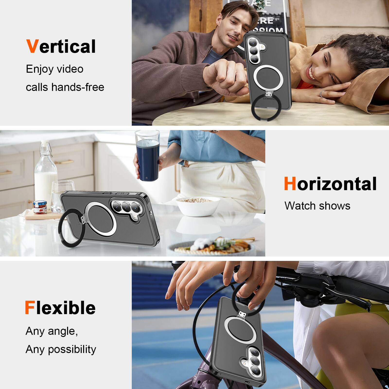 Vertical  
Enjoy video calls hands-free  

Horizontal  
Watch shows  

Flexible  
Any angle, Any possibility