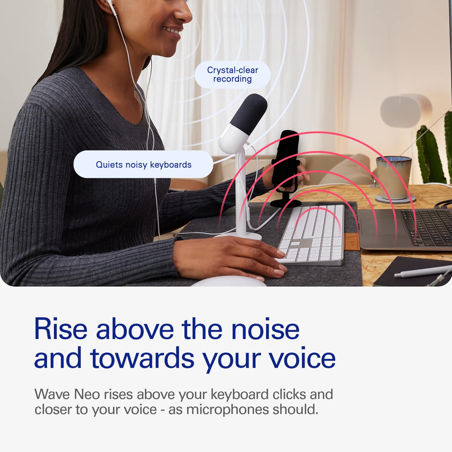 Crystal-clear recording quiets noisy keyboards. Rise above the noise and towards your voice. Wave Neo rises above your keyboard clicks and closer to your voice - as microphones should.