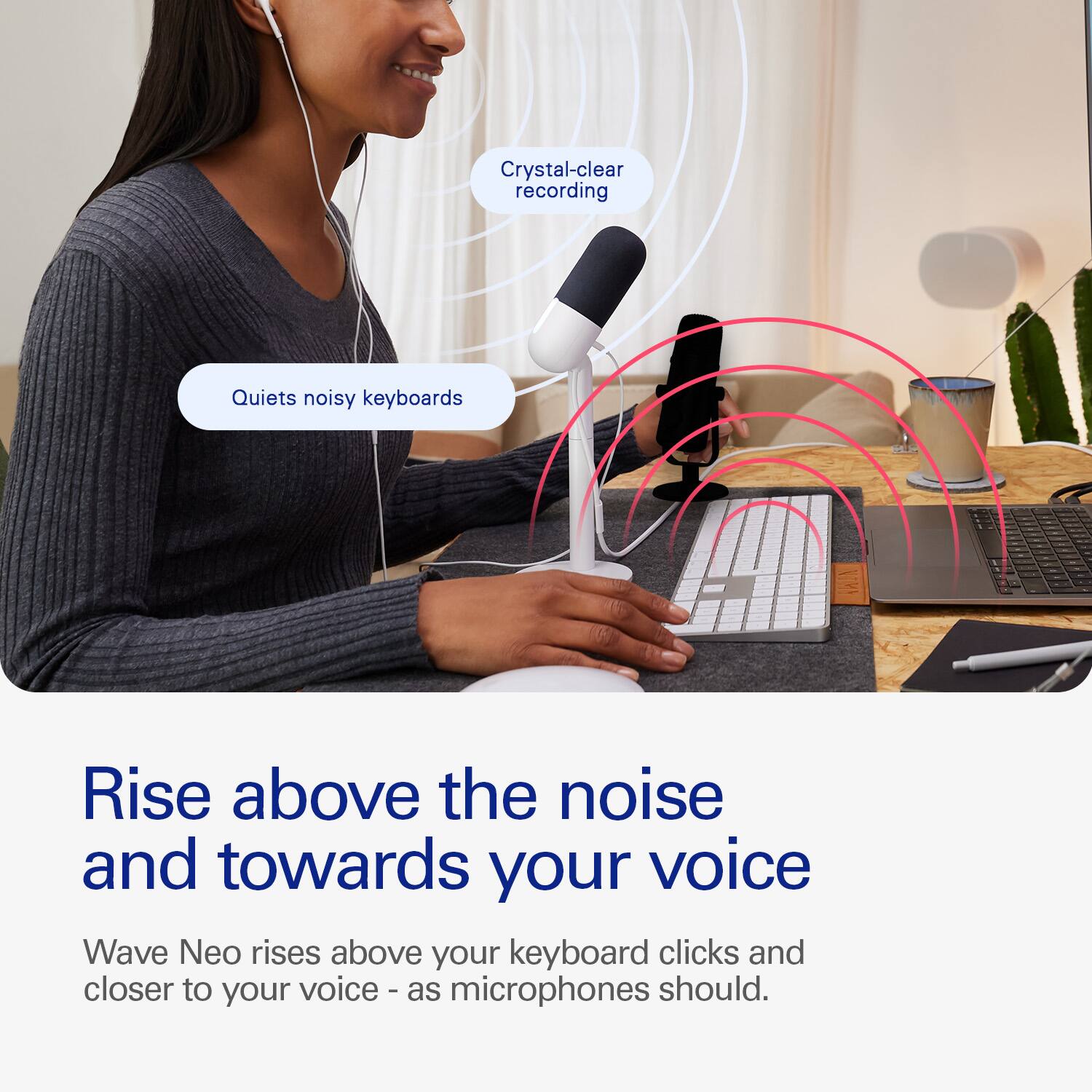 Crystal-clear recording quiets noisy keyboards. Rise above the noise and towards your voice. Wave Neo rises above your keyboard clicks and closer to your voice - as microphones should.