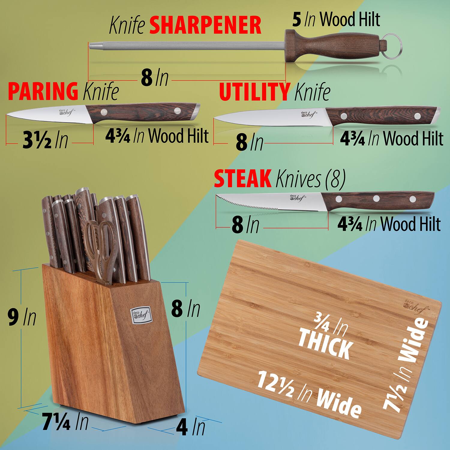 - Knife SHARPENER  
  5 In Wood Hilt

- PARING Knife  
  3½ In  
  4¾ In Wood Hilt

- UTILITY Knife  
  8 In  
  4¾ In Wood Hilt

- STEAK Knives (8)  
  8 In  
  4¾ In Wood Hilt

- Knife Block  
  9 In  
  7¼ In  
  4 In

- Cutting Board  
  12½ In Wide  
  7½ In Wide  
  ¾ In THICK