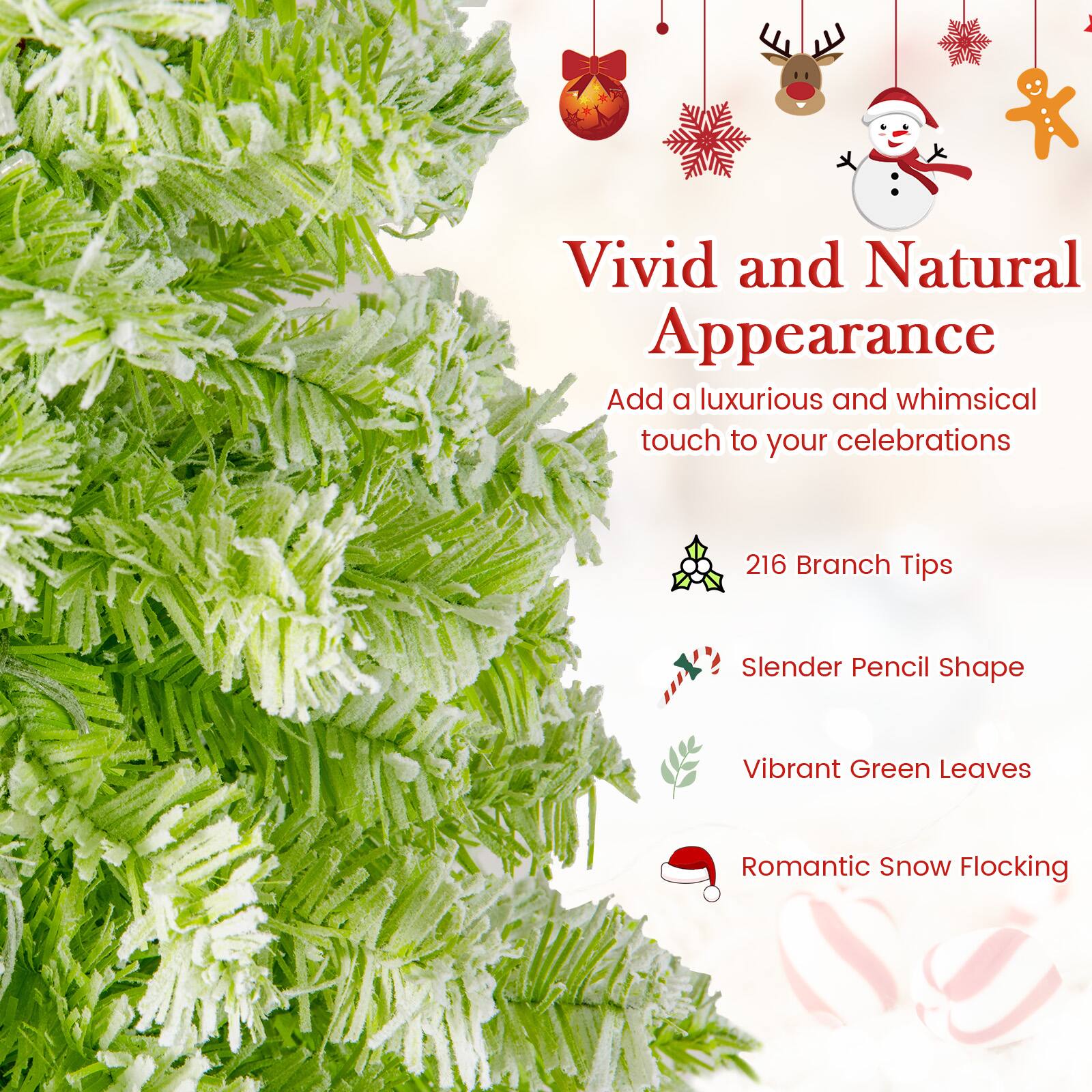 Vivid and Natural Appearance  
Add a luxurious and whimsical touch to your celebrations  

216 Branch Tips  
Slender Pencil Shape  
Vibrant Green Leaves  
Romantic Snow Flocking