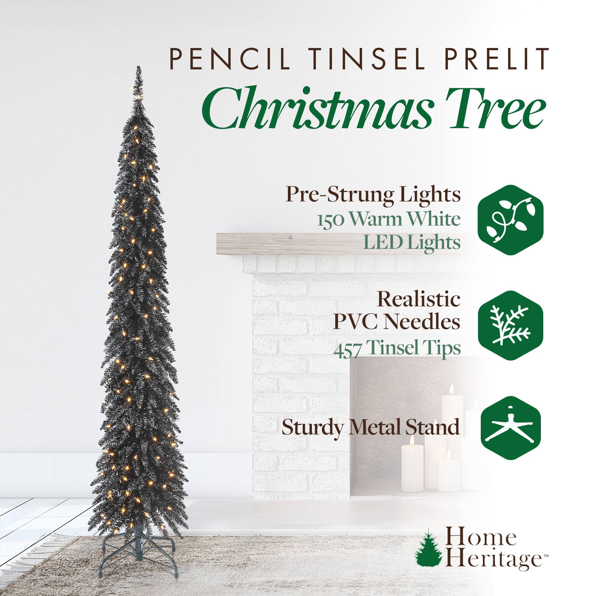 Pencil Tinsel Prelit Christmas Tree

- Pre-Strung Lights
  - 150 Warm White LED Lights

- Realistic PVC Needles
  - 457 Tinsel Tips

- Sturdy Metal Stand

Home Heritage™