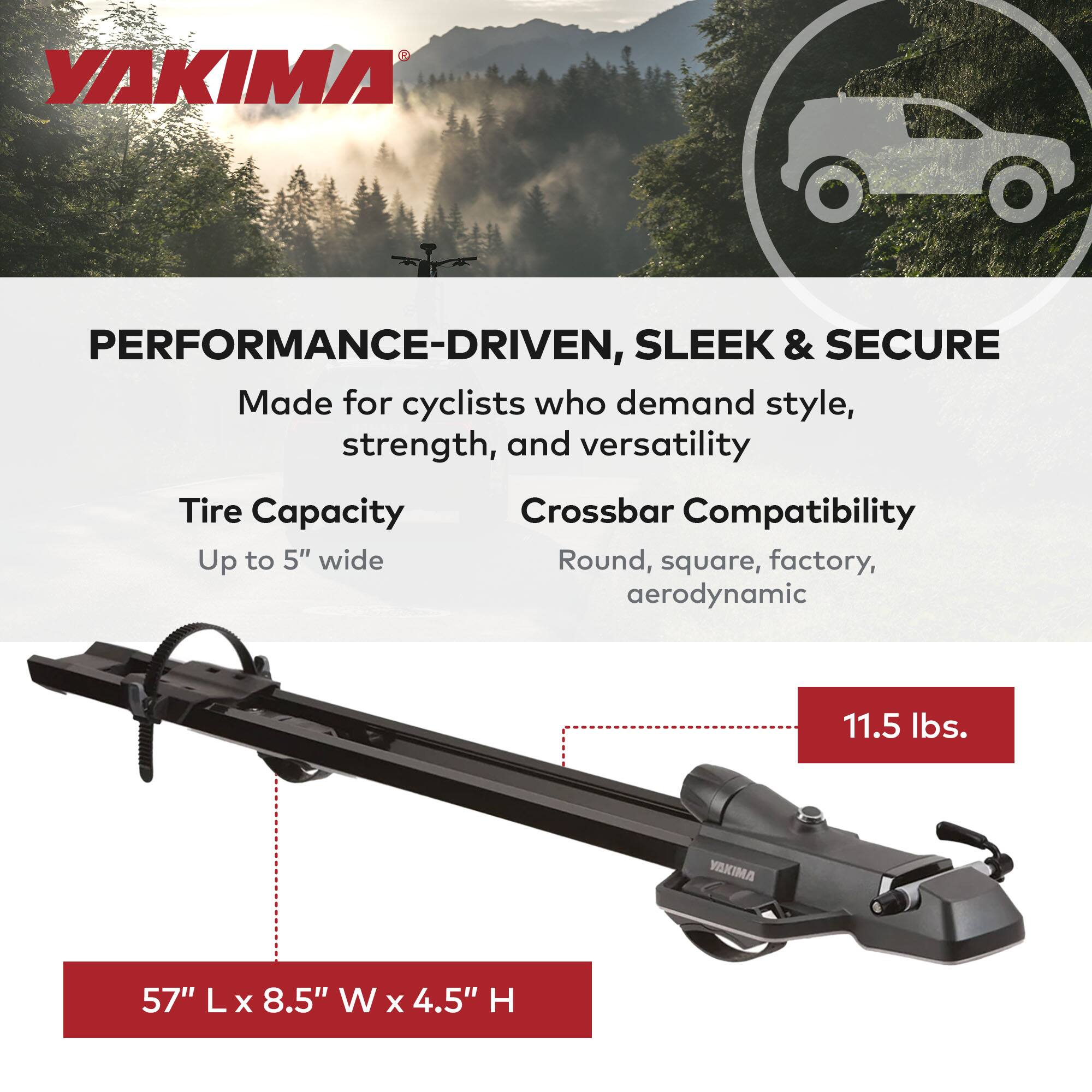 YAKIMA PERFORMANCE-DRIVEN, SLEEK & SECURE  
Made for cyclists who demand style, strength, and versatility  

Tire Capacity: Up to 5" wide  
Crossbar Compatibility: Round, square, factory, aerodynamic  

Weight: 11.5 lbs.  
Dimensions: 57" L x 8.5" W x 4.5" H