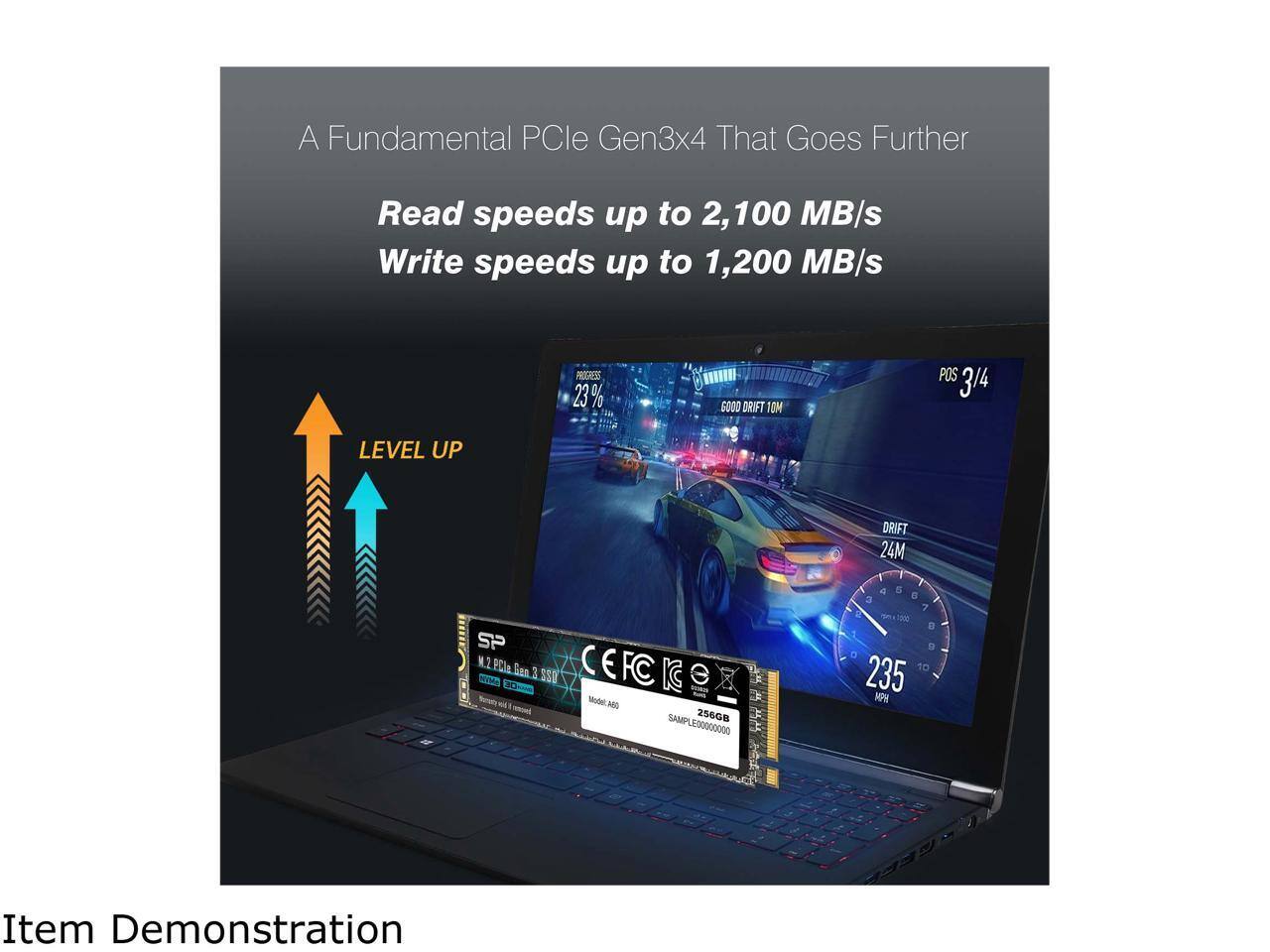 A Fundamental PCIe Gen3x4 That Goes Further

Read speeds up to 2,100 MB/s
Write speeds up to 1,200 MB/s

LEVEL UP

PROGRESS 23%
GOOD DRIFT 10M
POS 3/4
DRIFT 24M
235 MPH

Item Demonstration

SP
M.2 PCIe Gen 3.5 SSD
Model: A60
256GB
SAMPLE0000000000
CE FCC IC


