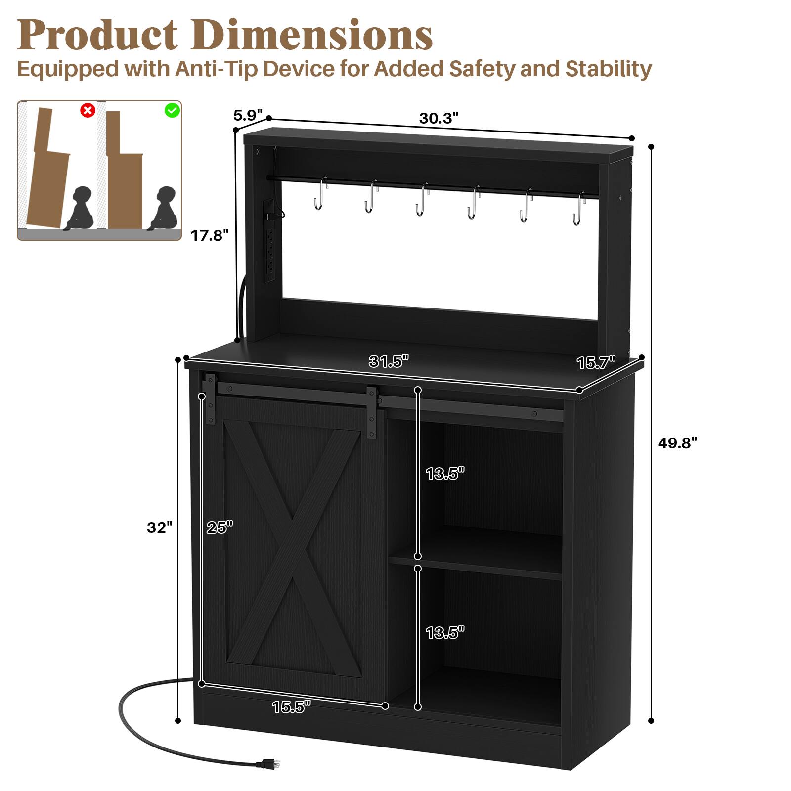 Product Dimensions: Equipped with Anti-Tip Device for Added Safety and Stability

- 5.9"
- 30.3"
- 17.8"
- 31.5"
- 15.7"
- 49.8"
- 13.5"
- 32"
- 25"
- 13.5"
- 15.5"