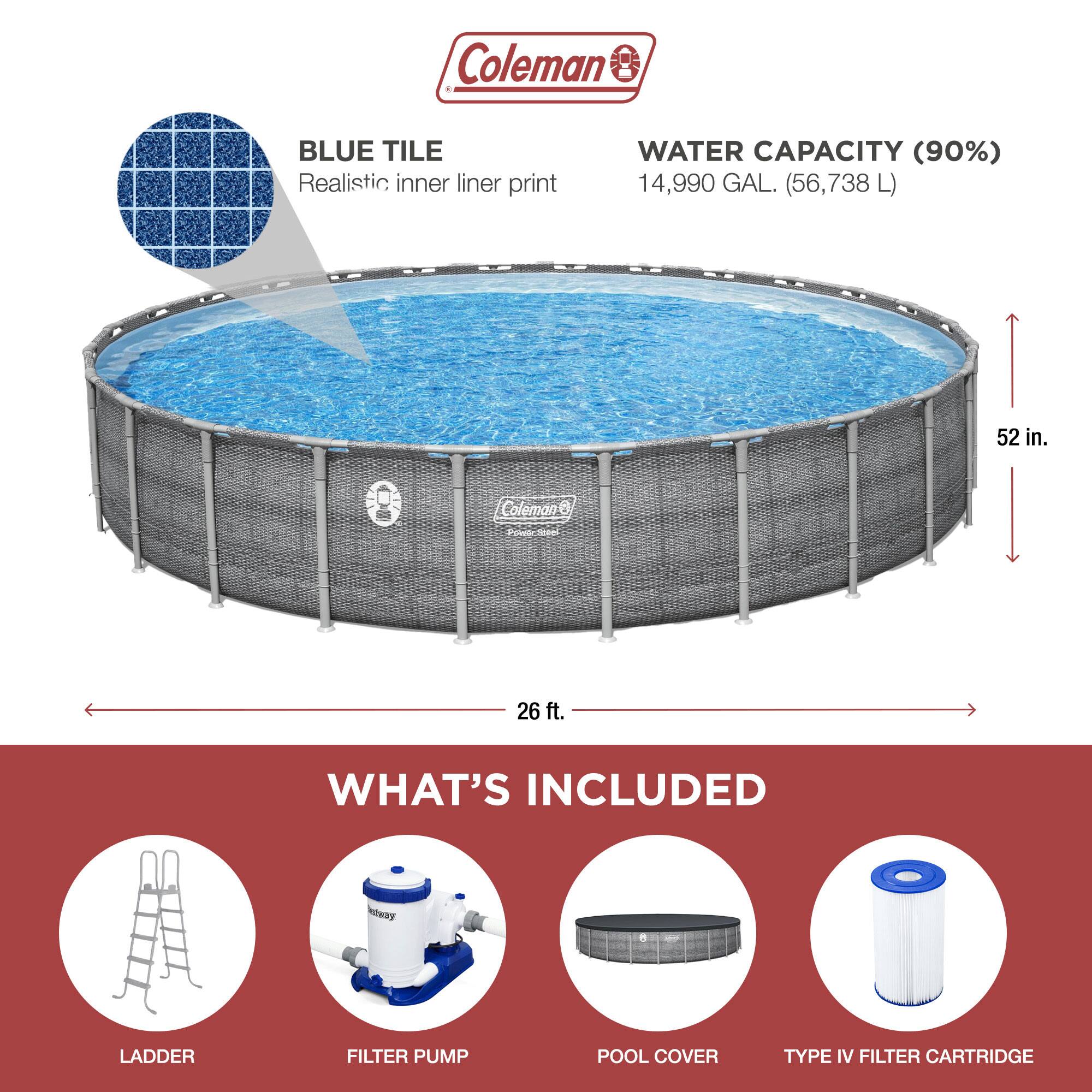 Coleman

BLUE TILE  
Realistic inner liner print

WATER CAPACITY (90%)  
14,990 GAL. (56,738 L)

52 in.

26 ft.

WHAT'S INCLUDED

LADDER

FILTER PUMP

POOL COVER

TYPE IV FILTER CARTRIDGE