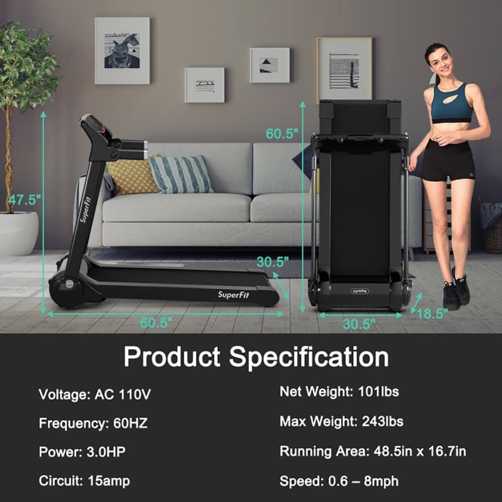 60.5"  
47.5"  
SuperFit  
30.5"  
SuperFit  
18.5"  
60.5"  
30.5"  

Product Specification  
Voltage: AC 110V  
Frequency: 60HZ  
Power: 3.0HP  
Circuit: 15amp  
Speed: 0.6 - 8mph  
Net Weight: 101lbs  
Max Weight: 243lbs  
Running Area: 48.5in x 16.7in