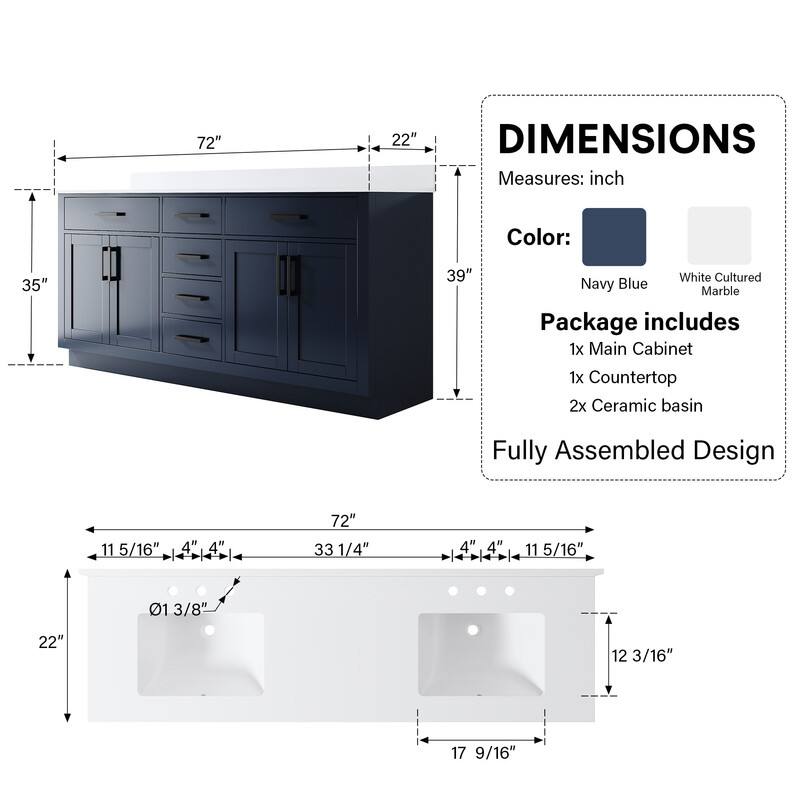 72" 22" DIMENSIONS Measures: inch Color: 35" 39" White Cultured Navy Blue Marble Package includes 1x Main Cabinet 1x Countertop 2x Ceramic basin Fully Assembled Design 11 5/16" 4" 4" 4 72" 33 1/4" 01 3/8" 22" 12 3/16" 17 9/16"