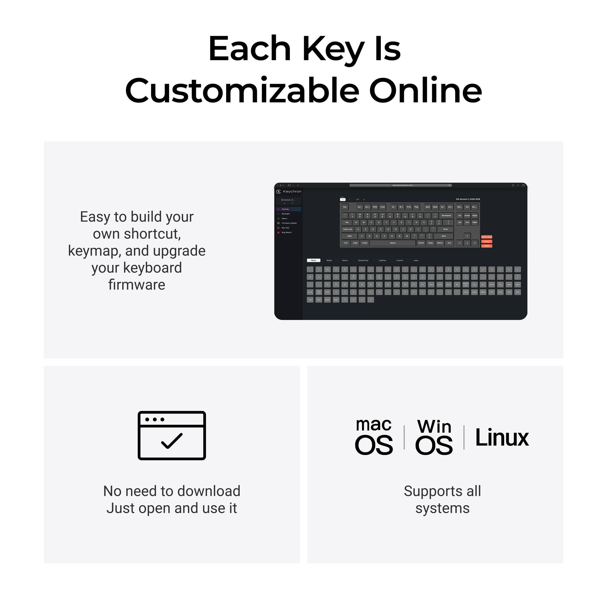 Each Key Is Customizable Online

Easy to build your own shortcut, keymap, and upgrade your keyboard firmware

No need to download. Just open and use it

mac OS | Win OS | Linux

Supports all systems