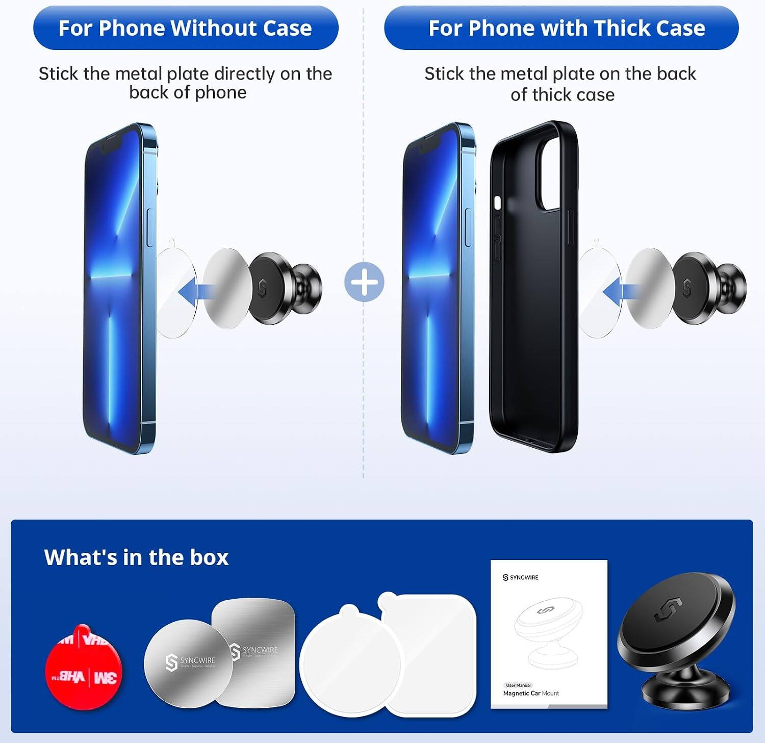 For Phone Without Case  
Stick the metal plate directly on the back of phone  

For Phone with Thick Case  
Stick the metal plate on the back of thick case  

What's in the box  
VAD S SYNCWIRE S SYNCWIRE AHB 3M  
S SYNCWIRE S - - Magnetic Car Mount