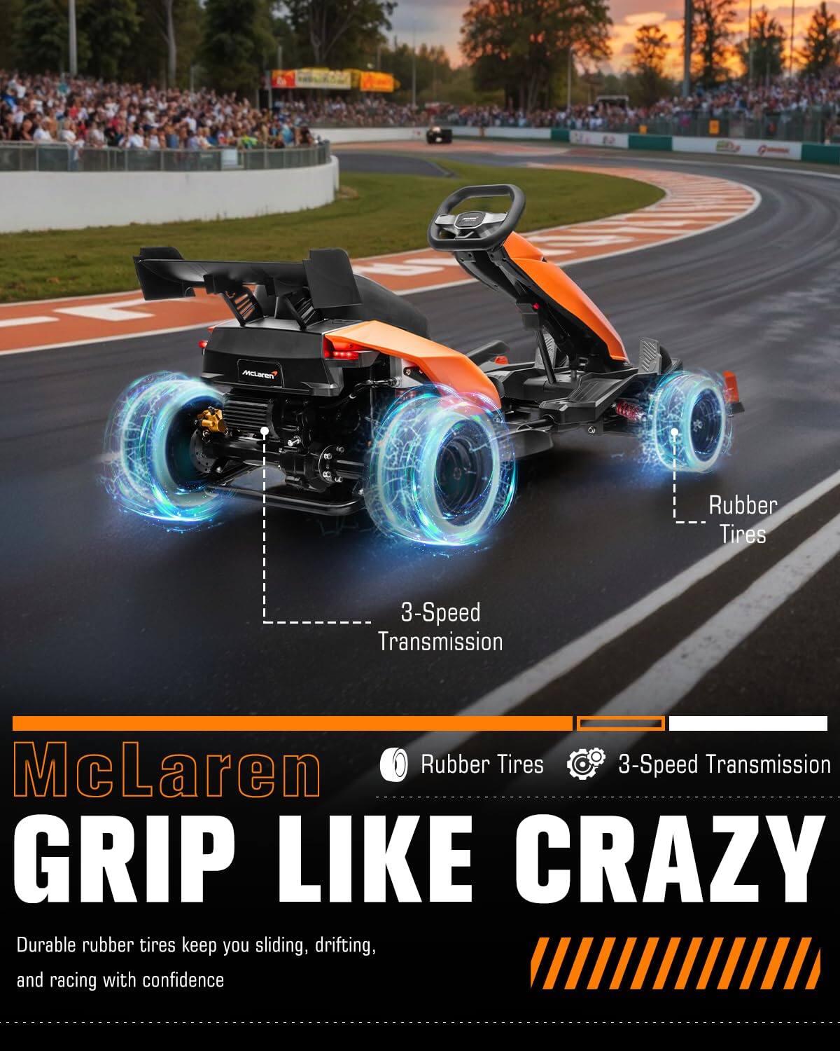 McLaren  
Rubber Tires  
3-Speed Transmission  
McLaren Rubber Tires 3-Speed Transmission  
GRIP LIKE CRAZY  
Durable rubber tires keep you sliding, drifting, and racing with confidence