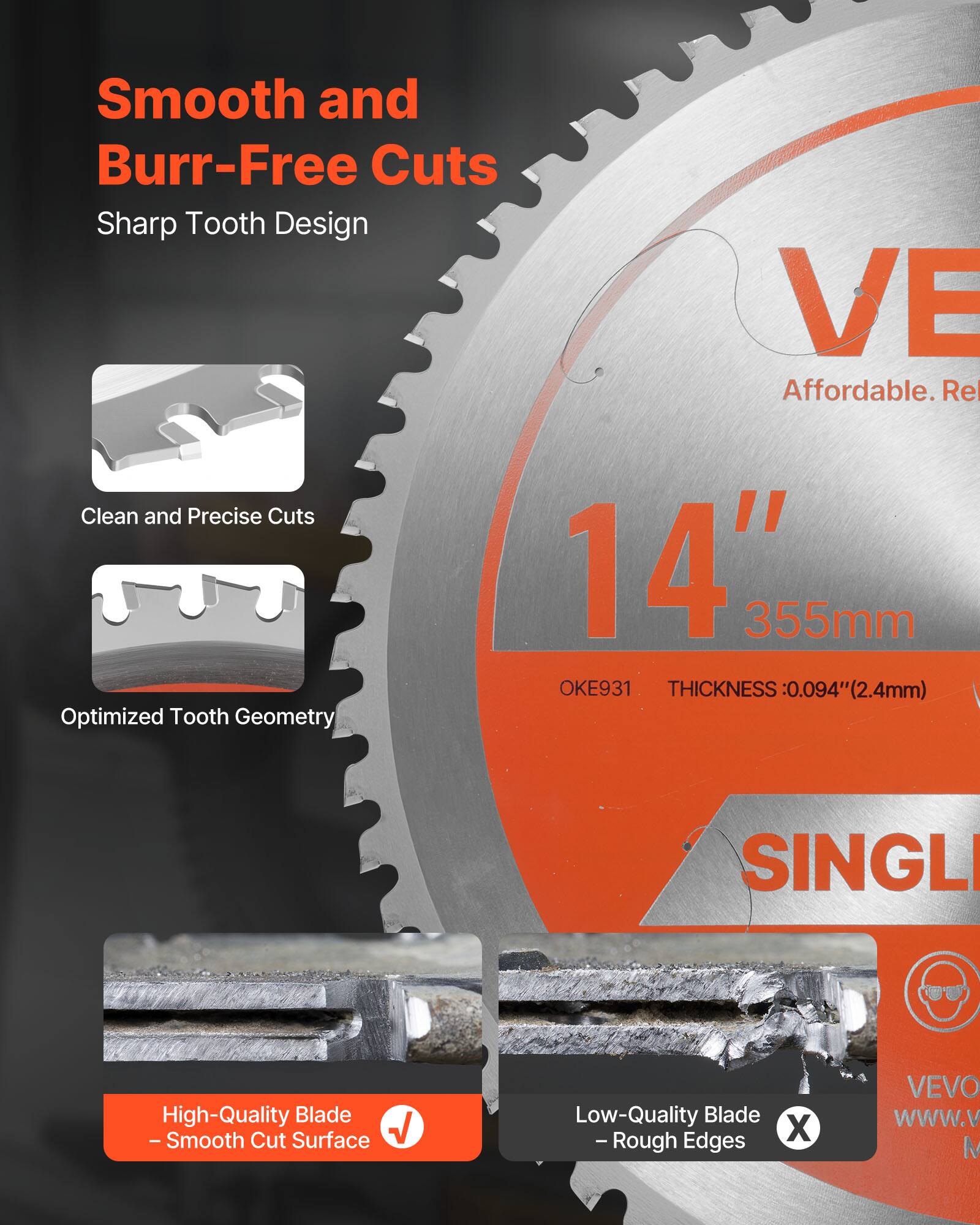 Smooth and Burr-Free Cuts  
Sharp Tooth Design  

Affordable. Reliable.  

14" 355mm  
OKE931  
THICKNESS: 0.094" (2.4mm)  

Clean and Precise Cuts  
Optimized Tooth Geometry  

High-Quality Blade  
- Smooth Cut Surface  

Low-Quality Blade  
- Rough Edges  

VEVO  
www.vevo.com