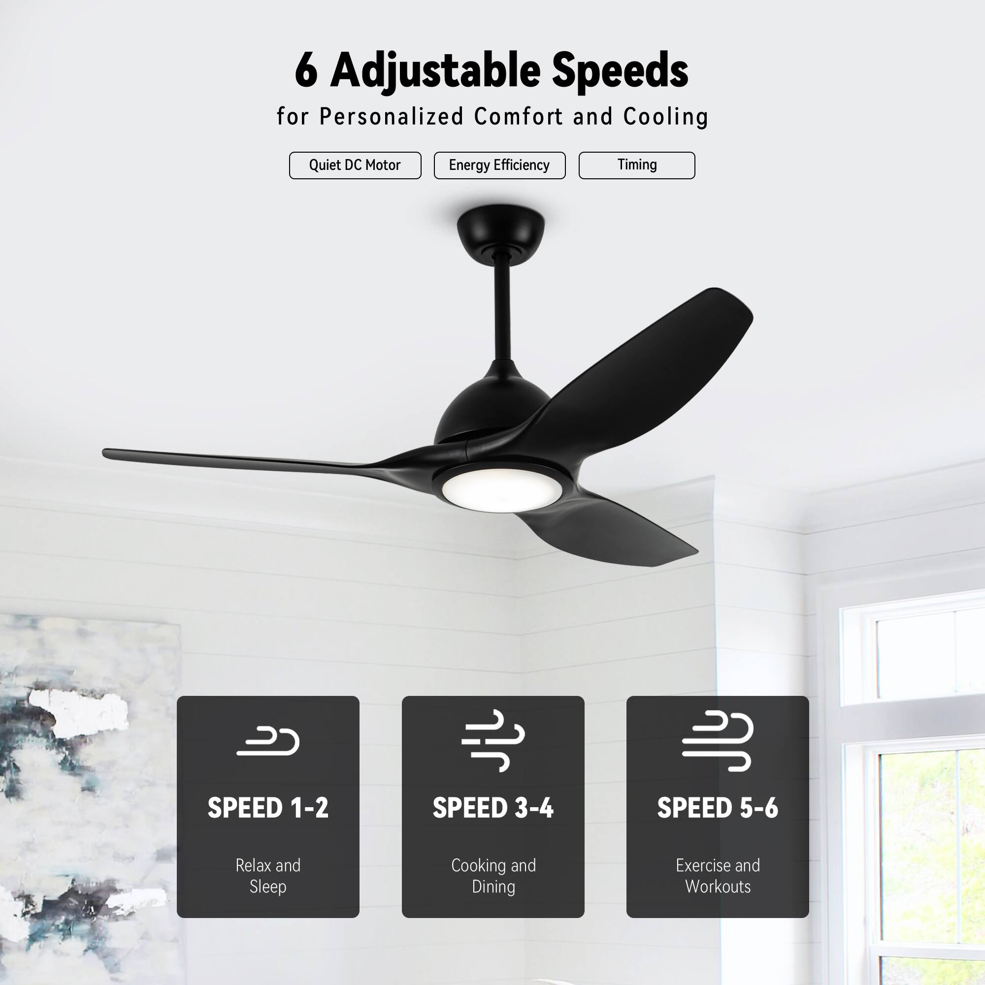6 Adjustable Speeds for Personalized Comfort and Cooling

- Quiet DC Motor
- Energy Efficiency
- Timing

SPEED 1-2  
Relax and Sleep

SPEED 3-4  
Cooking and Dining

SPEED 5-6  
Exercise and Workouts