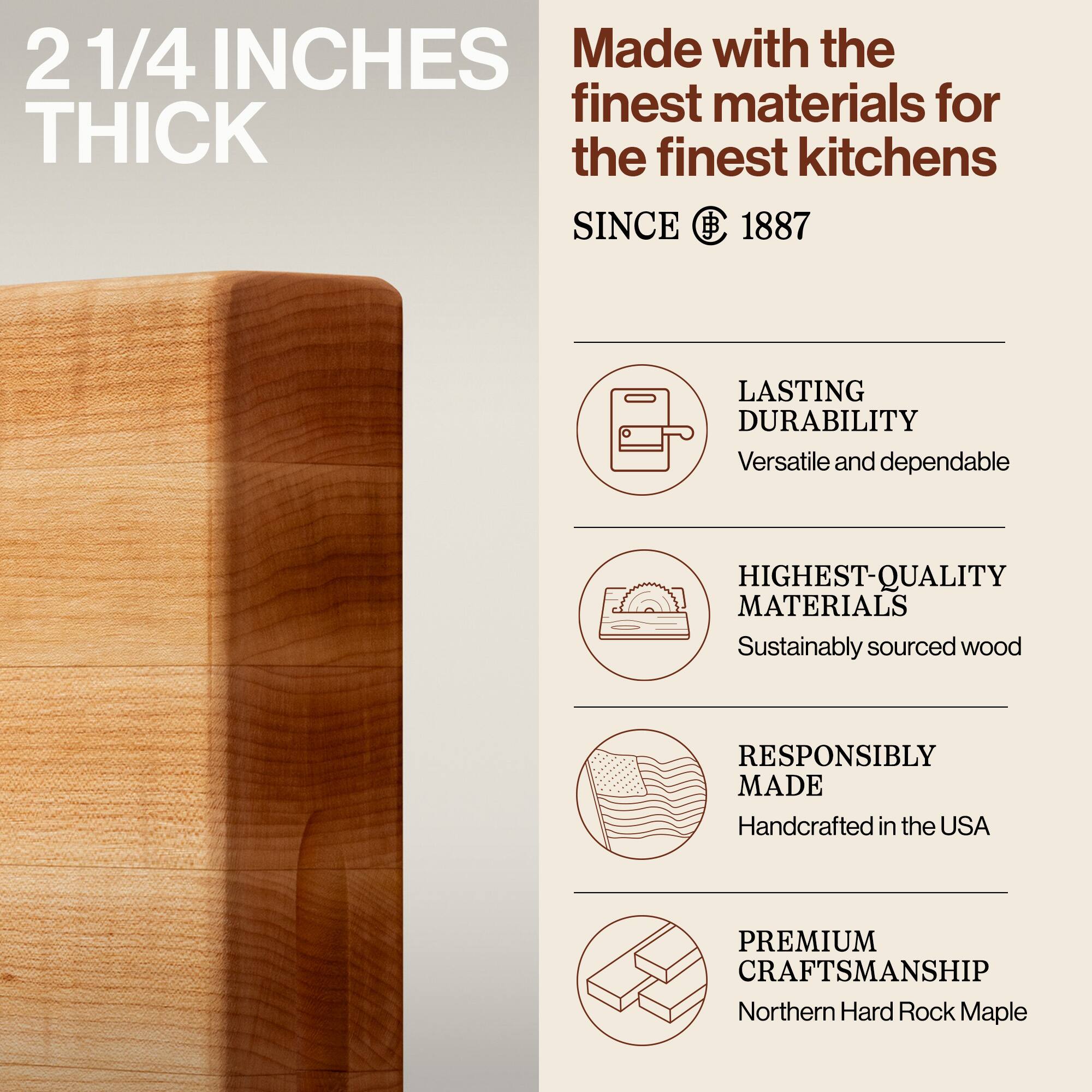 2 1/4 INCHES THICK

Made with the finest materials for the finest kitchens

SINCE 1887

LASTING DURABILITY
Versatile and dependable

HIGHEST-QUALITY MATERIALS
Sustainably sourced wood

RESPONSIBLY MADE
Handcrafted in the USA

PREMIUM CRAFTSMANSHIP
Northern Hard Rock Maple