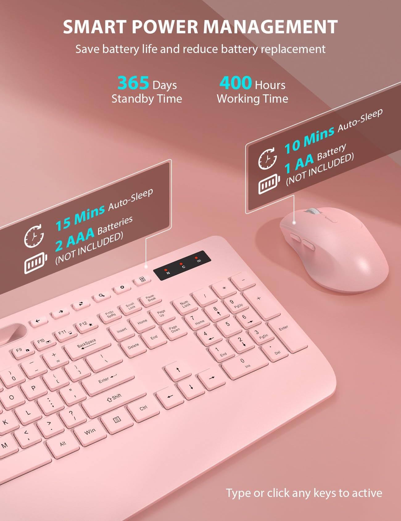 SMART POWER MANAGEMENT  
Save battery life and reduce battery replacement  

365 Days Standby Time  
15 Mins Auto-Sleep  
2 AAA Batteries (NOT INCLUDED)  

400 Hours Working Time  
10 Mins Auto-Sleep  
1 AA Battery (NOT INCLUDED)  

Type or click any keys to active