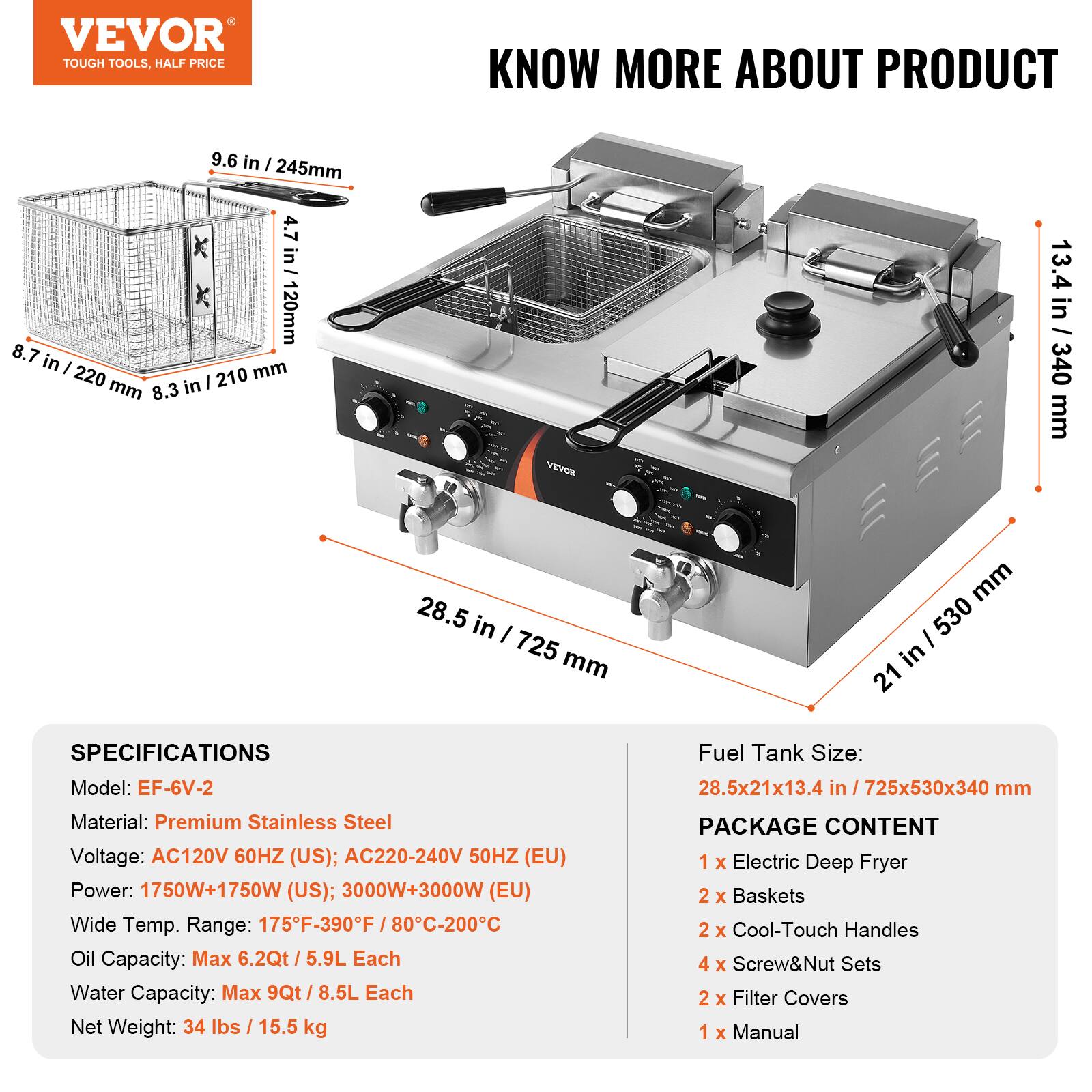 VEVOR TOUGH TOOLS, HALF PRICE

KNOW MORE ABOUT PRODUCT

9.6 in / 245mm
4.7 in / 120mm
8.7 in / 220 mm
8.3 in / 210 mm
13.4 in / 340 mm
28.5 in / 725 mm
21 in / 530 mm

SPECIFICATIONS
Model: EF-6V-2
Material: Premium Stainless Steel
Voltage: AC120V 60HZ (US); AC220-240V 50HZ (EU)
Power: 1750W+1750W (US); 3000W+3000W (EU)
Wide Temp. Range: 175F-390F / 80C-200C
Oil Capacity: Max 6.2Qt / 5.9L Each
Water Capacity: Max 9Qt / 8.5L Each
Net Weight: 34 lbs / 15.5 kg

Fuel Tank Size: 28.