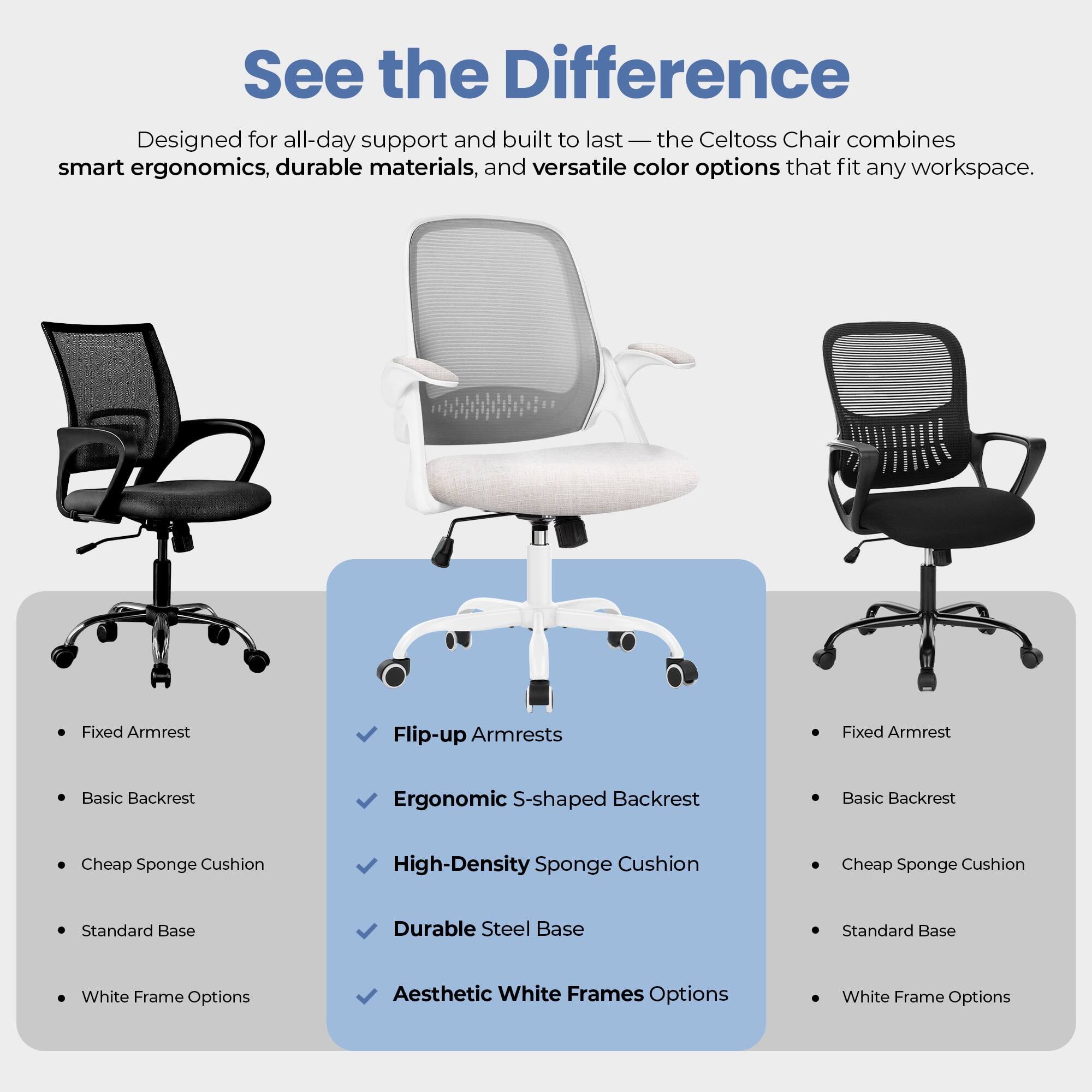 See the Difference

Designed for all-day support and built to last — the Celtoss Chair combines smart ergonomics, durable materials, and versatile color options that fit any workspace.

- Fixed Armrest
- Basic Backrest
- Cheap Sponge Cushion
- Standard Base
- White Frame Options

- Flip-up Armrests
- Ergonomic S-shaped Backrest
- High-Density Sponge Cushion
- Durable Steel Base
- Aesthetic White Frames Options