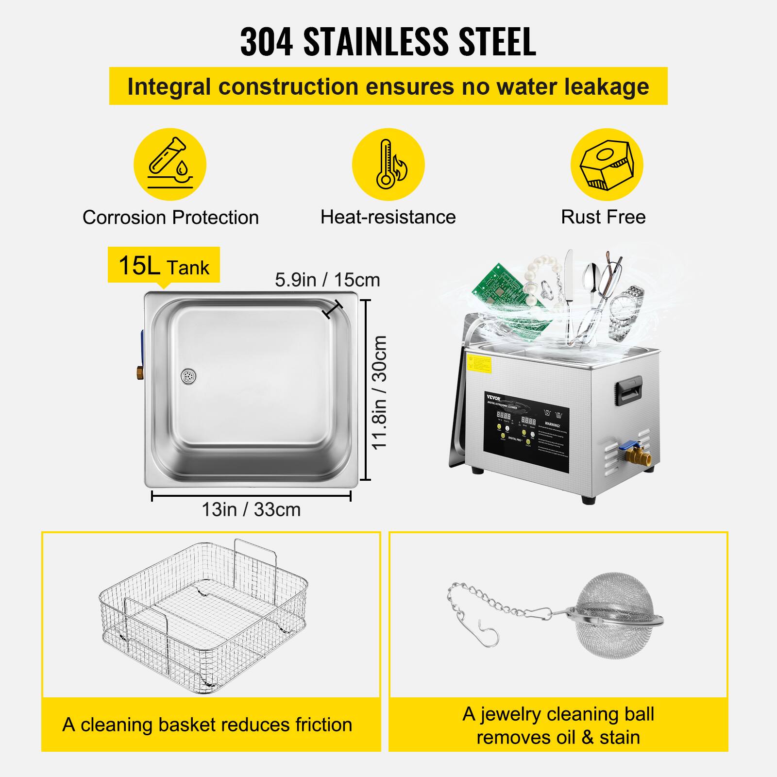 304 STAINLESS STEEL  
Integral construction ensures no water leakage  
Corrosion Protection  
Heat-resistance  
Rust Free  

15L Tank  
5.9in / 15cm  
11.8in / 30cm  
13in / 33cm  

A cleaning basket reduces friction  
A jewelry cleaning ball removes oil & stain