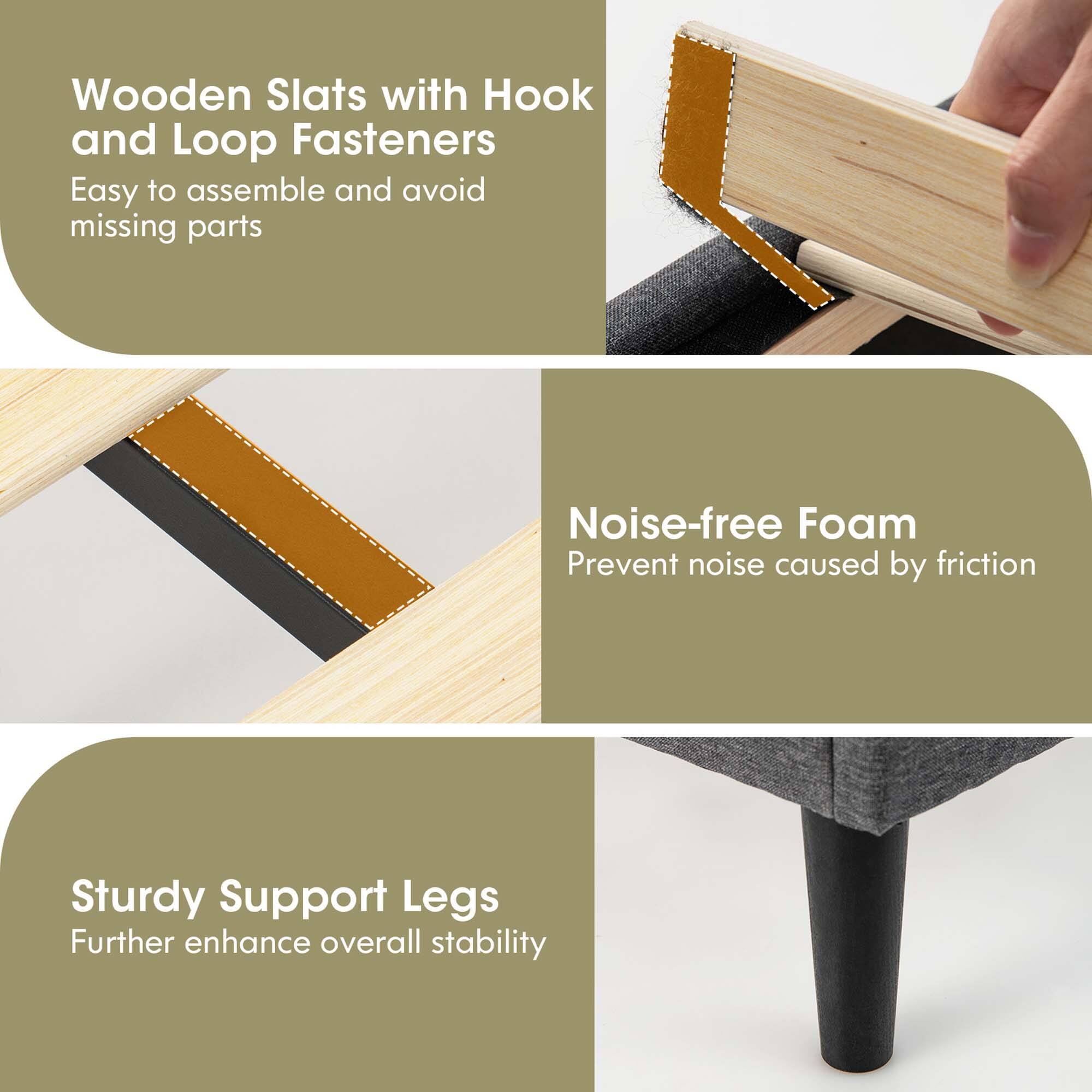 - Wooden Slats with Hook and Loop Fasteners  
  Easy to assemble and avoid missing parts

- Noise-free Foam  
  Prevent noise caused by friction

- Sturdy Support Legs  
  Further enhance overall stability