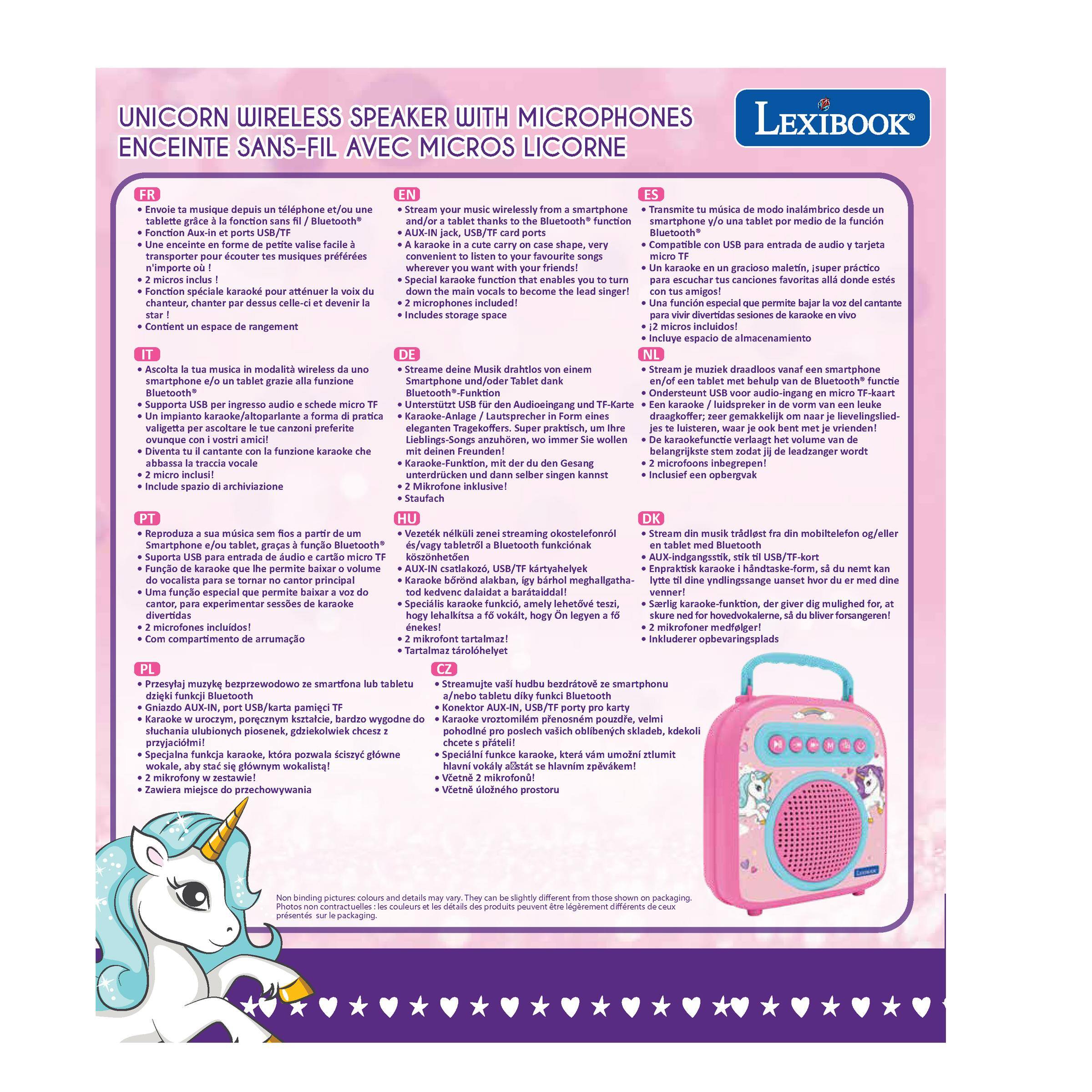 UNICORN WIRELESS SPEAKER WITH MICROPHONES  
ENCEINTE SANS-FIL AVEC MICROPHONES CORNE

FR  
- Envole ta musique depuis un telephone et/ou une tablette grâce à la fonction Aux-in et ports USB/TF  
- Une enceinte en forme de petite valise facile à transporter  
- 2 micros inclus !  
- Fonction karaoke pour chanter par dessus le son de votre tablette  
- Un espace de rangement inclus  

EN  
- Stream your music wirelessly from your smartphone or tablet via Bluetooth® function  
- A karaoke in a carry case on a stand  
- Special karaoke function that enables you to turn down the main vocals and become the lead singer  
- Includes storage space  

ES  
- Transmite tu música de modo inalámbrico desde un smartphone o una tablet por medio de la función Bluetooth®  
- Una karaoke en un gracioso maletín, super práctico para escuchar tus canciones favoritas allá donde estés  
- Función especial que te permite bajar el volumen del cantante para que tú seas el lead singer  
- Incluye espacio de almacenamiento  

DE  
- Streame