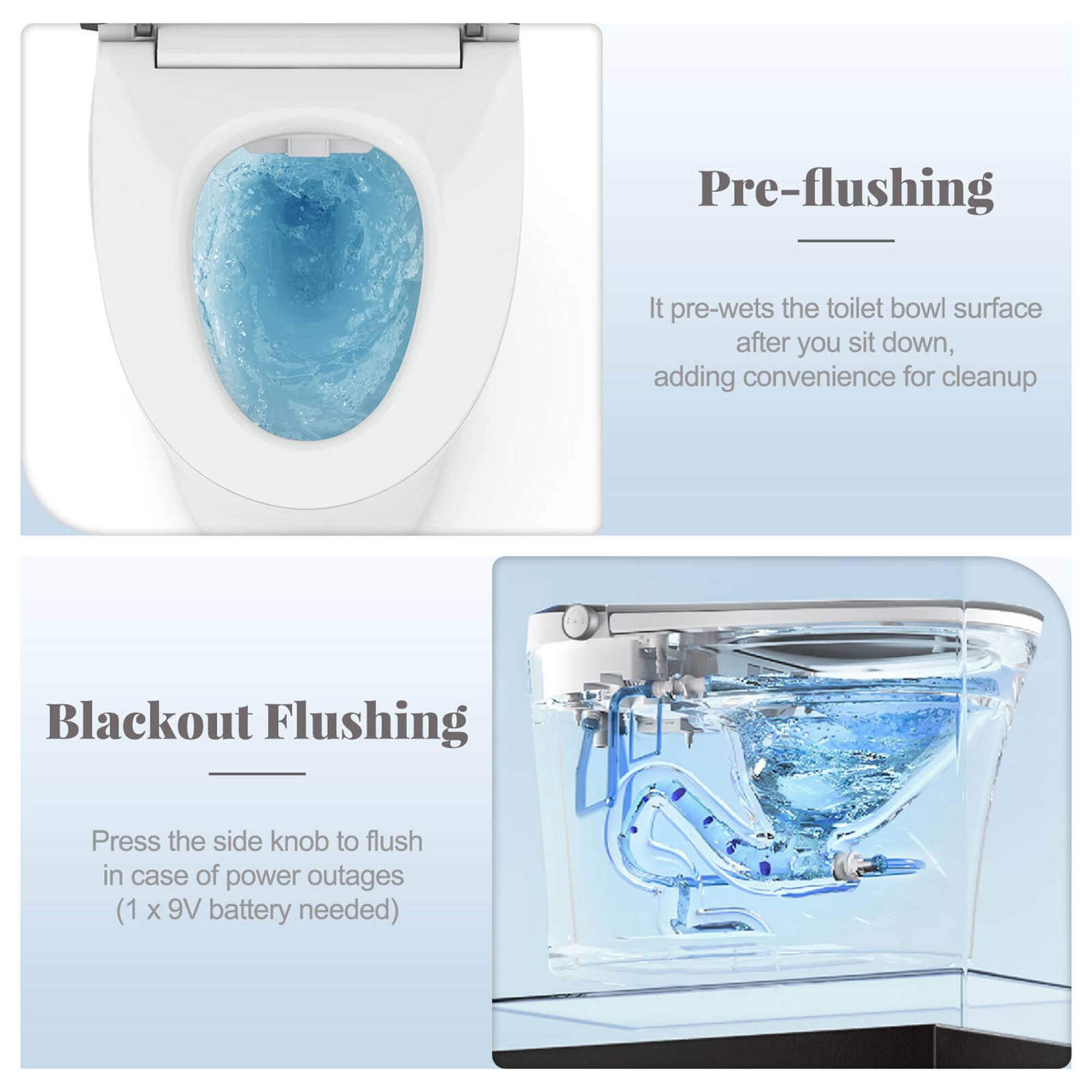 Pre-flushing: It pre-wets the toilet bowl surface after you sit down, adding convenience for cleanup.
Blackout Flushing: Press the side knob to flush in case of power outages (1 X 9V battery needed).