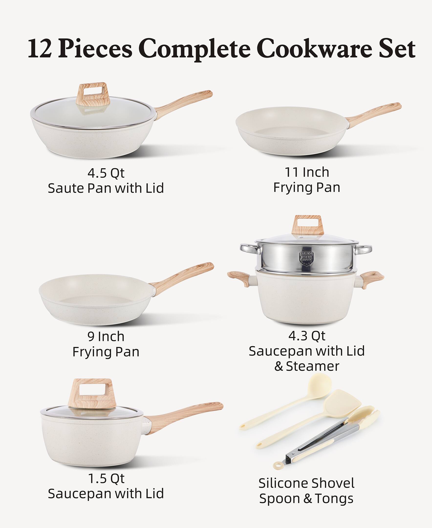 12 Pieces Complete Cookware Set

- 4.5 Qt Saute Pan with Lid
- 11 Inch Frying Pan
- 9 Inch Frying Pan
- 4.3 Qt Saucepan with Lid & Steamer
- 1.5 Qt Saucepan with Lid
- Silicone Shovel Spoon & Tongs